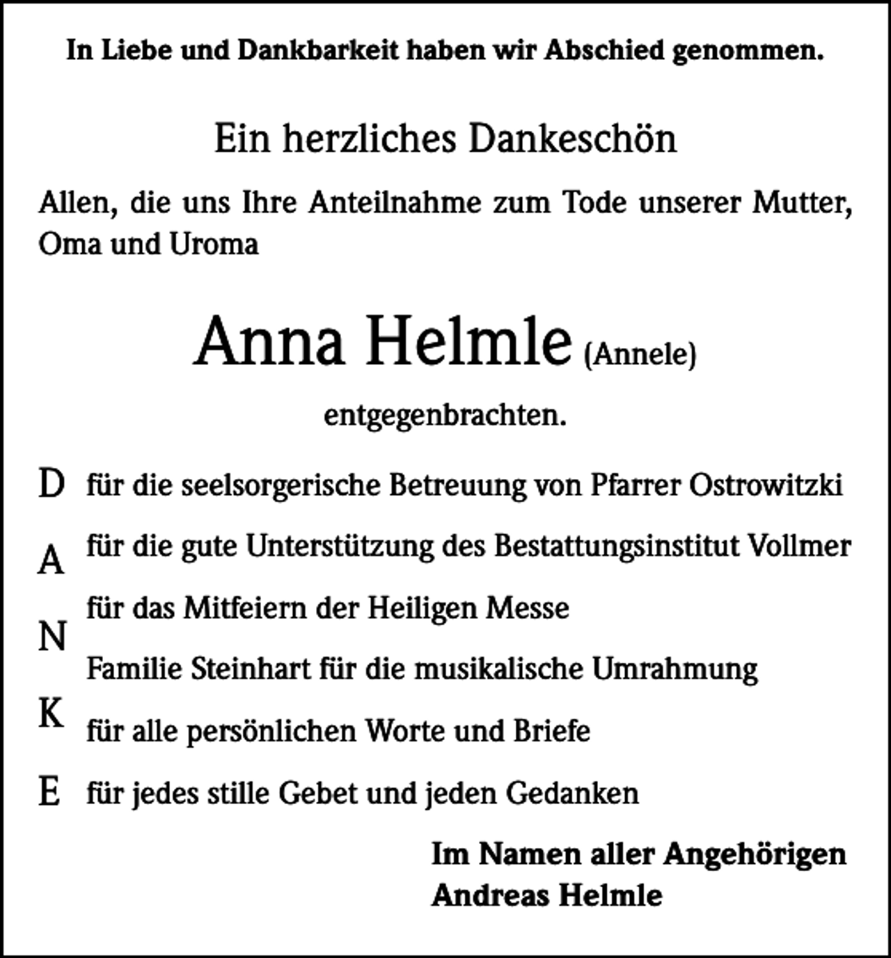 <p>In Liebe und Dankbarkeit haben wir Abschied genommen.</p><p>Ein herzliches Dankeschön<br />Allen, die uns Ihre Anteilnahme zum Tode unserer Mutter,<br />Oma und Uroma</p><p>Anna Helmle (Annele)<br />entgegenbrachten.</p><p>D</p><p>für die seelsorgerische Betreuung von Pfarrer Ostrowitzki</p><p>A</p><p>für die gute Unterstützung des Bestattungsinstitut Vollmer</p><p>N</p><p>für das Mitfeiern der Heiligen Messe<br />Familie Steinhart für die musikalische Umrahmung</p><p>K</p><p>für alle persönlichen Worte und Briefe</p><p>E</p><p>für jedes stille Gebet und jeden Gedanken<br />Im Namen aller Angehörigen<br />Andreas Helmle</p>