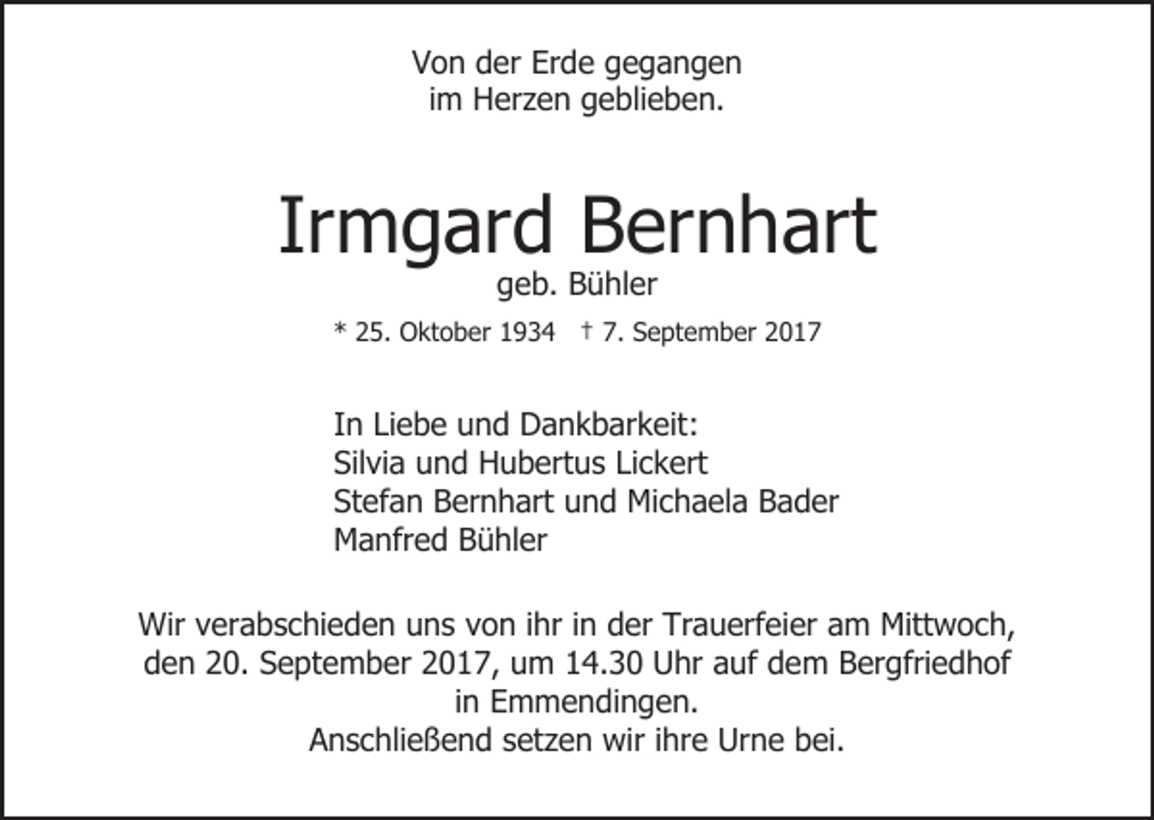 <p>VVon<br />o n dder<br />er Er<br />d e ggegangen<br />egangen<br />Erde<br />iimm Herzen<br />H er z e n geblieben.<br />g e bli e b e n.</p><p>Irmgard<br />Ir<br />m g ar d Bernhart<br />B er n h art<br />ggeb.<br />e b. Bühler<br />B ü hl er</p><p>** 225.<br />5. Oktober<br />O kt o b er 11934<br />9 3 4 †† 7.<br />7. September<br />S e pt e m b er</p><p>In<br />I n Liebe<br />Li e b e und<br />u n d Dankbarkeit:<br />D a n k b ar k eit:<br />Silvia<br />Sil vi a uund<br />n d Hubertus<br />H u b ert u s LiLickert<br />c k ert<br />Stefan<br />St ef a n Bernhart<br />B er n h art uund<br />n d Michaela<br />M i c h a el a Bader<br />B a d er<br />M a nfr e d BBühler<br />ü hl er<br />Manfred<br />Wir v verabschieden<br />Wir<br />er a b s c hi e d e n u uns<br />n s vvon<br />o n iihr<br />hr iin<br />n der<br />d er Trauerfeier<br />Tr a u erf ei er aam<br />m Mittwoch,<br />Mitt w o c h,<br />dden<br />e n 220.<br />0. SSeptember<br />e pt e m b er 22017,<br />0 1 7, um<br />u m 114.30<br />4. 3 0 Uhr<br />U hr aauf<br />uf ddem<br />e m BBergfriedhof<br />er gfri e d h of<br />i n Emmendingen.<br />E m m e n di n g e n.<br />in<br />AAnschließend<br />n s c hli e ß e n d ssetzen<br />et z e n wir<br />wi r iihre<br />hr e Urne<br />Ur n e bei.<br />b ei.</p>