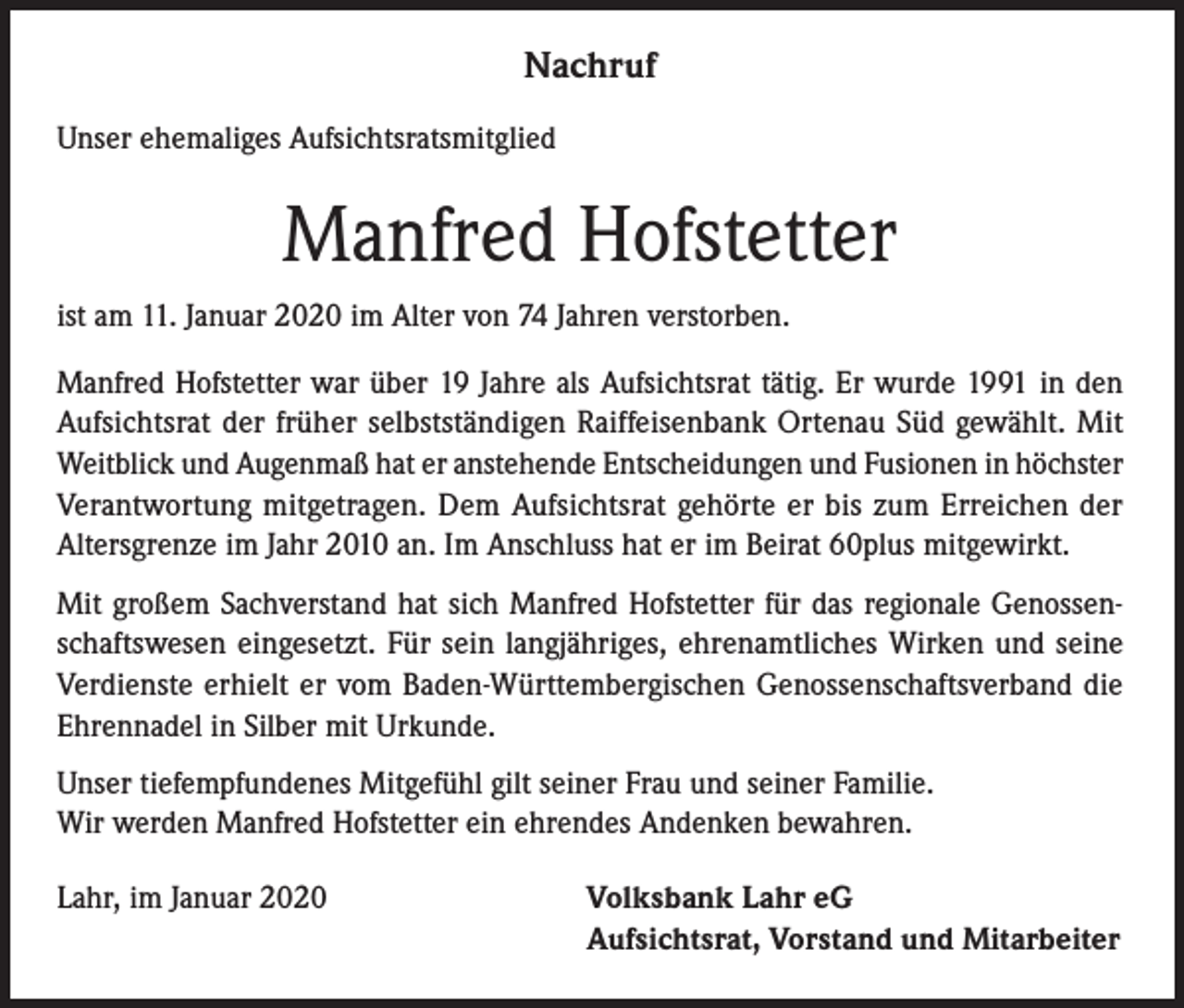 <p>Nachruf<br />Unser ehemaliges Aufsichtsratsmitglied</p><p>Manfred Hofstetter<br />ist am 11. Januar 2020 im Alter von 74 Jahren verstorben.<br />Manfred Hofstetter war über 19 Jahre als Aufsichtsrat tätig. Er wurde 1991 in den<br />Aufsichtsrat der früher selbstständigen Raiffeisenbank Ortenau Süd gewählt. Mit<br />­Weitblick und Augenmaß hat er anstehende Entscheidungen und Fusionen in höchster<br />Verantwortung mitgetragen. Dem Aufsichtsrat gehörte er bis zum Erreichen der<br />­Altersgrenze im Jahr 2010 an. Im Anschluss hat er im Beirat 60plus mitgewirkt.<br />Mit großem Sachverstand hat sich Manfred Hofstetter für das regionale Genossenschaftswesen eingesetzt. Für sein langjähriges, ehrenamtliches Wirken und seine<br />Verdienste erhielt er vom Baden-Württembergischen Genossenschaftsverband die<br />Ehrennadel in Silber mit Urkunde.<br />Unser tiefempfundenes Mitgefühl gilt seiner Frau und seiner Familie.<br />Wir werden Manfred Hofstetter ein ehrendes Andenken bewahren.<br />Lahr, im Januar 2020</p><p>Volksbank Lahr eG<br />Aufsichtsrat, Vorstand und Mitarbeiter</p>