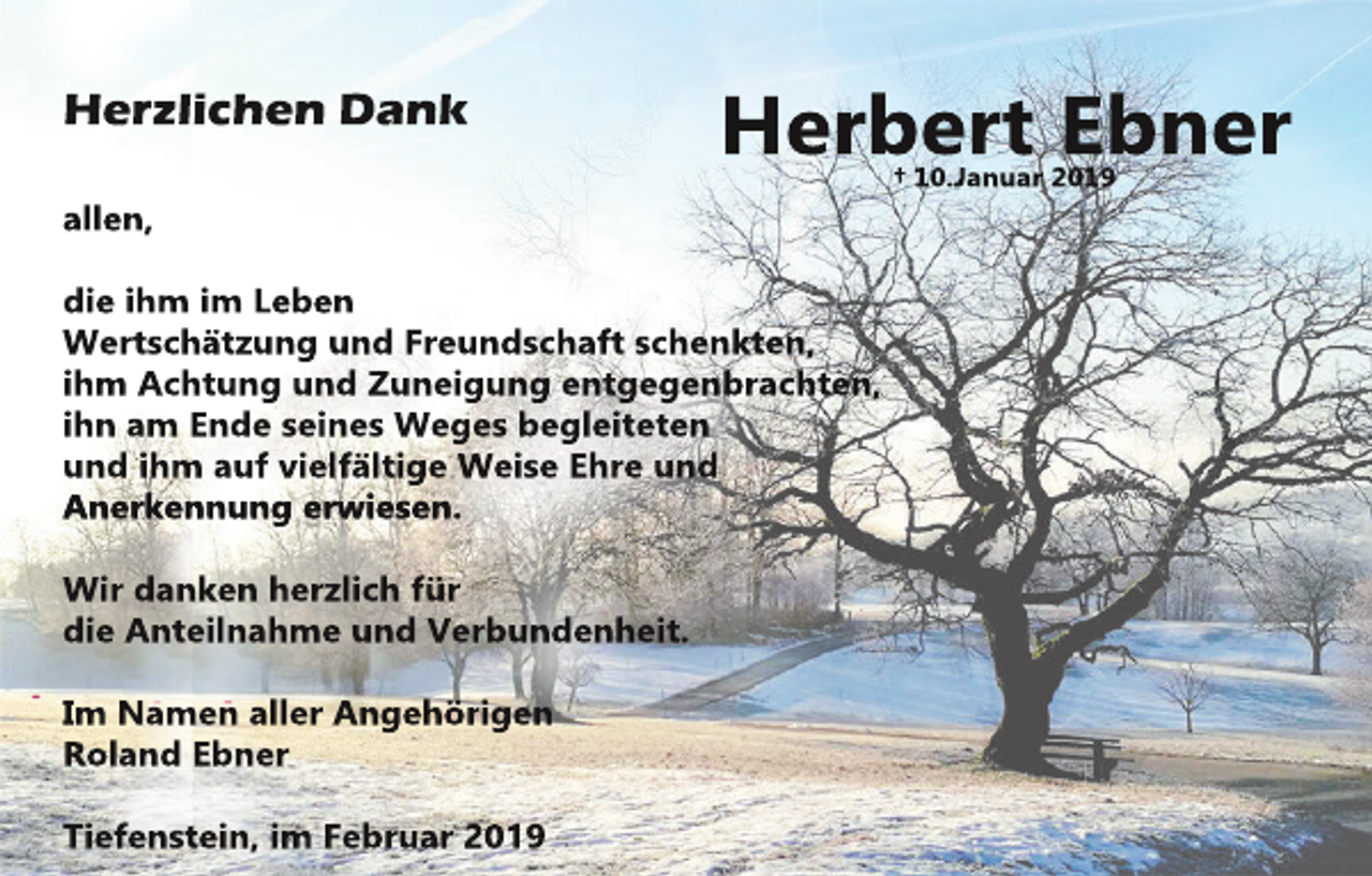 <p>Her<br />z<br />l<br />i<br />c<br />henDank</p><p>Her<br />ber<br />tEbner<br />†10.<br />J<br />anuar2019</p><p>al<br />l<br />en,<br />di<br />ei<br />hm i<br />mL<br />eben<br />Wer<br />t<br />s<br />c<br />hät<br />z<br />ungundF<br />r<br />eunds<br />c<br />haf<br />ts<br />c<br />henkt<br />en,<br />i<br />hm Ac<br />ht<br />ungundZunei<br />gungent<br />gegenbr<br />ac<br />ht<br />en,<br />i<br />hnam Endes<br />ei<br />nesWegesbegl<br />ei<br />t<br />et<br />en<br />undi<br />hm aufvi<br />el<br />f<br />äl<br />t<br />i<br />geWei<br />s<br />eEhr<br />eund<br />Aner<br />kennunger<br />wi<br />es<br />en.<br />Wi<br />rdankenher<br />z<br />l<br />i<br />c<br />hf<br />ür<br />di<br />eAnt<br />ei<br />l<br />nahmeundVer<br />bundenhei<br />t<br />.<br />I<br />m Namenal<br />l<br />erAngehör<br />i<br />gen<br />Rol<br />andEbner<br />Ti<br />ef<br />ens<br />t<br />ei<br />n,i<br />mF<br />ebr<br />uar2019</p>