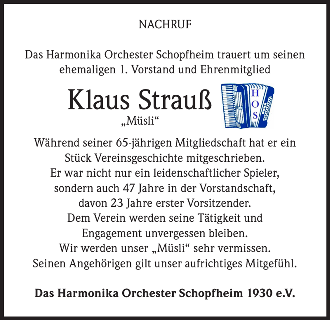 <p>NACHRUF<br />Das Harmonika Orchester Schopfheim trauert um seinen<br />ehemaligen 1. Vorstand und Ehrenmitglied</p><p>Klaus„Müsli“<br />Strauß<br />Während seiner 65-jährigen Mitgliedschaft hat er ein<br />Stück Vereinsgeschichte mitgeschrieben.<br />Er war nicht nur ein leidenschaftlicher Spieler,<br />sondern auch 47 Jahre in der Vorstandschaft,<br />davon 23 Jahre erster Vorsitzender.<br />Dem Verein werden seine Tätigkeit und<br />Engagement unvergessen bleiben.<br />Wir werden unser „Müsli“ sehr vermissen.<br />Seinen Angehörigen gilt unser aufrichtiges Mitgefühl.<br />Das Harmonika Orchester Schopfheim 1930 e.V.</p>