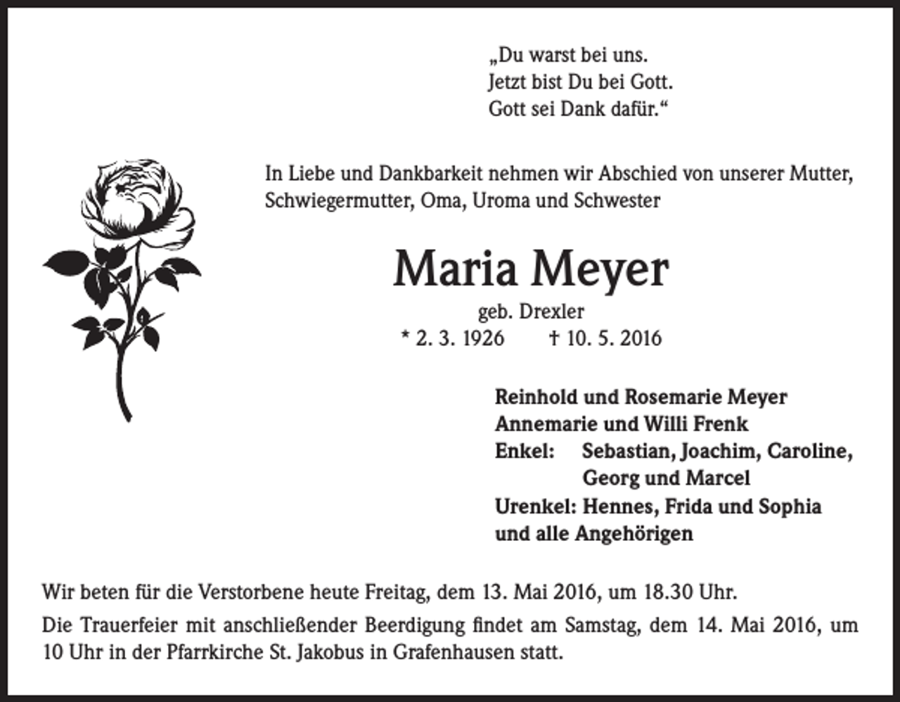<p>„Du warst bei uns.<br />Jetzt bist Du bei Gott.<br />Gott sei Dank dafür.“<br />In Liebe und Dankbarkeit nehmen wir Abschied von unserer Mutter,<br />Schwiegermutter, Oma, Uroma und Schwester</p><p>Maria Meyer<br />geb. Drexler<br />* 2. 3. 1926 † 10. 5. 2016</p><p>Reinhold und Rosemarie Meyer<br />Annemarie und Willi Frenk<br />Enkel: S ebastian, Joachim, Caroline,<br />Georg und Marcel<br />Urenkel: Hennes, Frida und Sophia<br />und alle Angehörigen<br />Wir beten für die Verstorbene heute Freitag, dem 13. Mai 2016, um 18.30 Uhr.<br />Die Trauerfeier mit anschließender Beerdigung findet am Samstag, dem 14. Mai 2016, um<br />10 Uhr in der Pfarrkirche St. Jakobus in Grafenhausen statt.</p>