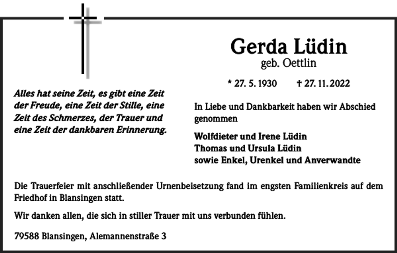 <p>Gerda Lüdin<br />geb. Oettlin</p><p>Alles hat seine Zeit, es gibt eine Zeit<br />der Freude, eine Zeit der Stille, eine<br />Zeit des Schmerzes, der Trauer und<br />eine Zeit der dankbaren Erinnerung.</p><p>* 27. 5. 1930 † 27. 11. 2022<br />In Liebe und Dankbarkeit haben wir Abschied<br />genommen<br />Wolfdieter und Irene Lüdin<br />Thomas und Ursula Lüdin<br />sowie Enkel, Urenkel und Anverwandte</p><p>Die Trauerfeier mit anschließender Urnenbeisetzung fand im engsten Familienkreis auf dem<br />Friedhof in Blansingen statt.<br />Wir danken allen, die sich in stiller Trauer mit uns verbunden fühlen.<br />79588 Blansingen, Alemannenstraße 3</p>