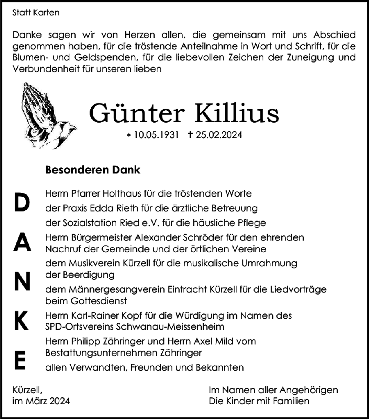 <p>Statt Karten</p>
<p>Danke sagen wir von Herzen allen, die gemeinsam mit uns Abschied<br />genommen haben, für die tröstende Anteilnahme in Wort und Schrift, für die<br />Blumen- und Geldspenden, für die liebevollen Zeichen der Zuneigung und<br />Verbundenheit für unseren lieben</p>
<p>Günter Killius<br />* 10.05.1931 <span>†</span> 25.02.2024</p>
<p>Besonderen Dank</p>
<p>Herrn Pfarrer Holthaus für die tröstenden Worte<br />der Praxis Edda Rieth für die ärztliche Betreuung<br />der Sozialstation Ried e.V. für die häusliche Pflege</p>
<p>Herrn Bürgermeister Alexander Schröder für den ehrenden<br />Nachruf der Gemeinde und der örtlichen Vereine<br />dem Musikverein Kürzell für die musikalische Umrahmung<br />der Beerdigung<br />dem Männergesangverein Eintracht Kürzell für die Liedvorträge<br />beim Gottesdienst<br />Herrn Karl-Rainer Kopf für die Würdigung im Namen des<br />SPD-Ortsvereins Schwanau-Meissenheim<br />Herrn Philipp Zähringer und Herrn Axel Mild vom<br />Bestattungsunternehmen Zähringer<br />allen Verwandten, Freunden und Bekannten</p>
<p>Kürzell,<br />im März 2024</p>
<p>Im Namen aller Angehörigen<br />Die Kinder mit Familien</p>