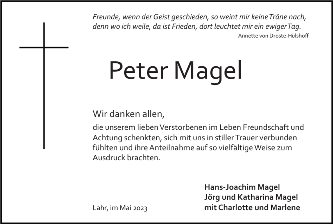 <p>Freunde, wenn der Geist geschieden, so weint mir keine Träne nach,<br />denn wo ich weile, da ist Frieden, dort leuchtet mir ein ewiger Tag.<br />Annette von Droste­Hülshoﬀ</p><p>Peter Magel<br />Wir danken allen,<br />die unserem lieben Verstorbenen im Leben Freundschaft und<br />Achtung schenkten, sich mit uns in stiller Trauer verbunden<br />fühlten und ihre Anteilnahme auf so vielfältige Weise zum<br />Ausdruck brachten.</p><p>Lahr, im Mai 2023</p><p>Hans-Joachim Magel<br />Jörg und Katharina Magel<br />mit Charlotte und Marlene</p>