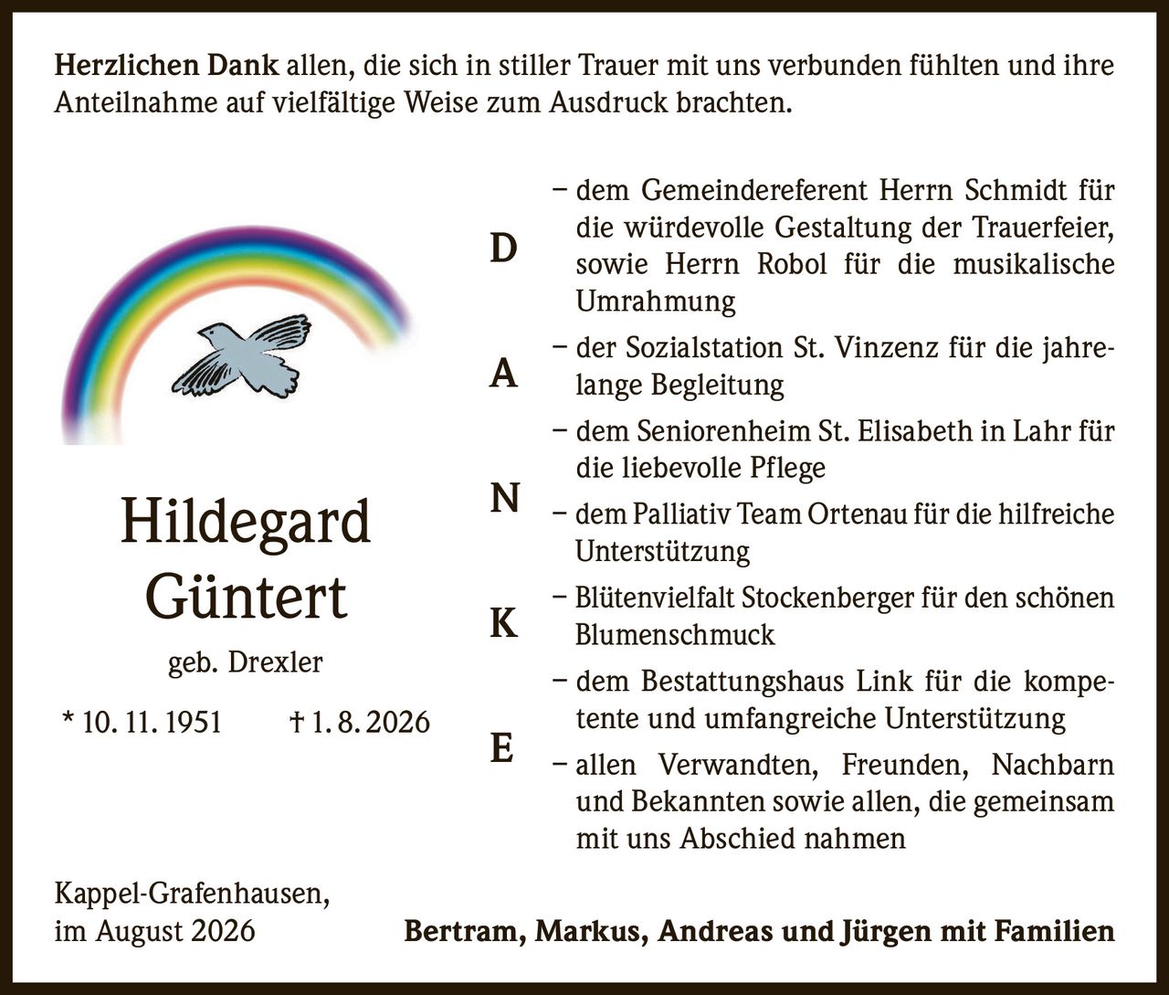 <p><strong>Herzlichen Dank</strong> allen, die sich in stiller Trauer mit uns verbunden fühlten und ihre Anteilnahme auf vielfältige Weise zum Ausdruck brachten.</p><p>– dem Gemeindereferent Herrn Schmidt für die würdevolle Gestaltung der Trauerfeier, sowie Herrn Robol für die musikalische Umrahmung</p><p>– der Sozialstation St. Vinzenz für die jahrelange Begleitung</p><p>– dem Seniorenheim St. Elisabeth in Lahr für die liebevolle Pflege</p><p>– dem Palliativ Team Ortenau für die hilfreiche Unterstützung</p><p>– Blütenvielfalt Stockenberger für den schönen Blumenschmuck</p><p>– dem Bestattungshaus Link für die kompetente und umfangreiche Unterstützung</p><p>– allen Verwandten, Freunden, Nachbarn und Bekannten sowie allen, die gemeinsam mit uns Abschied nahmen</p><p>Kappel-Grafenhausen,<br>im August 2026</p><p><strong>Bertram, Markus, Andreas und Jürgen mit Familien</strong></p><p><i>geb. Drexler</i><br>* 10. 11. 1951    † 1. 8. 2026</p>