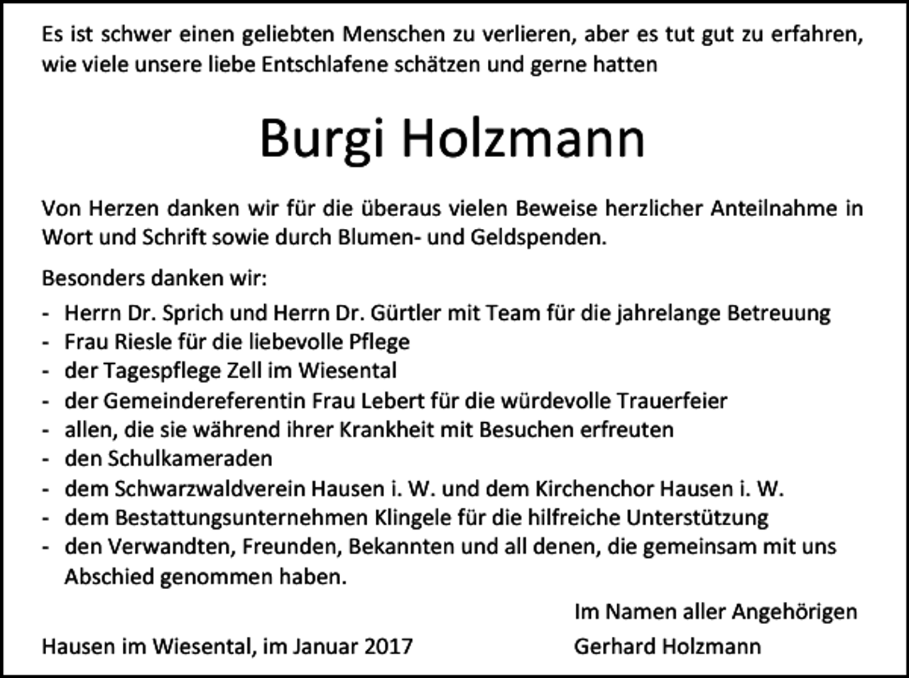 <p>Es ist schwer einen geliebten Menschen zu verlieren, aber es tut gut zu erfahren,<br />wie viele unsere liebe Entschlafene schätzen und gerne hatten</p><p>Burgi Holzmann<br />Von Herzen danken wir für die überaus vielen Beweise herzlicher Anteilnahme in<br />Wort und Schrift sowie durch Blumen- und Geldspenden.<br />Besonders danken wir:<br />- Herrn Dr. Sprich und Herrn Dr. Gürtler mit Team für die jahrelange Betreuung<br />- Frau Riesle für die liebevolle Pflege<br />- der Tagespflege Zell im Wiesental<br />- der Gemeindereferentin Frau Lebert für die würdevolle Trauerfeier<br />- allen, die sie während ihrer Krankheit mit Besuchen erfreuten<br />- den Schulkameraden<br />- dem Schwarzwaldverein Hausen i. W. und dem Kirchenchor Hausen i. W.<br />- dem Bestattungsunternehmen Klingele für die hilfreiche Unterstützung<br />- den Verwandten, Freunden, Bekannten und all denen, die gemeinsam mit uns<br />Abschied genommen haben.<br />Im Namen aller Angehörigen<br />Hausen im Wiesental, im Januar 2017<br />Gerhard Holzmann</p>