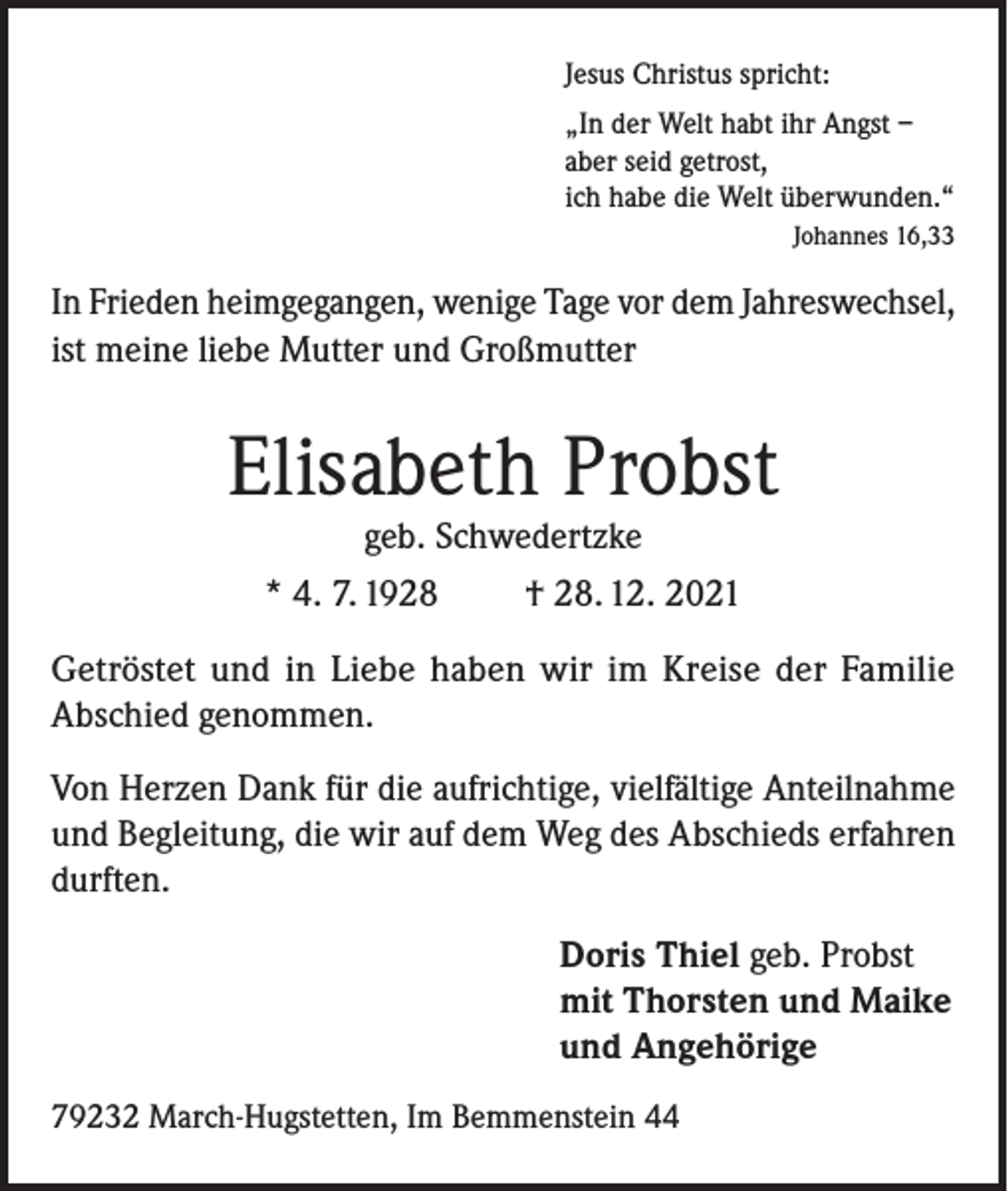 <p>Jesus Christus spricht:<br />„In der Welt habt ihr Angst­–<br />aber seid getrost,<br />ich habe die Welt überwunden.“</p><p>Johannes 16,33</p><p>In Frieden heimgegangen, wenige Tage vor dem Jahreswechsel,<br />ist meine liebe Mutter und Großmutter</p><p>Elisabeth Probst<br />geb. Schwedertzke<br />* 4. 7. 1928<br />† 28. 12. 2021</p><p>Getröstet und in Liebe haben wir im Kreise der Familie<br />Abschied genommen.<br />Von Herzen Dank für die aufrichtige, vielfältige Anteilnahme<br />und Begleitung, die wir auf dem Weg des Abschieds erfahren<br />durften.<br />Doris Thiel geb. Probst<br />mit Thorsten und Maike<br />und Angehörige<br />79232 March-Hugstetten, Im Bemmenstein 44</p>