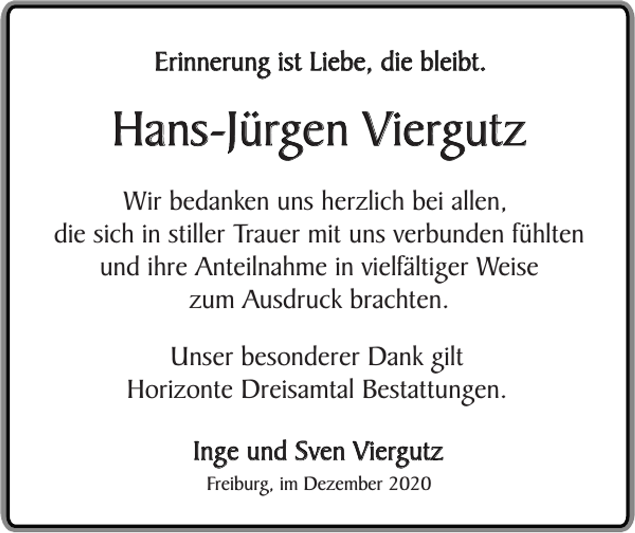 <p>Erinnerung ist Liebe, die bleibt.</p><p>Hans-Jürgen Viergutz<br />Wir bedanken uns herzlich bei allen,<br />die sich in stiller Trauer mit uns verbunden fühlten<br />und ihre Anteilnahme in vielfältiger Weise<br />zum Ausdruck brachten.<br />Unser besonderer Dank gilt<br />Horizonte Dreisamtal Bestattungen.<br />Inge und Sven Viergutz<br />Freiburg, im Dezember 2020</p>