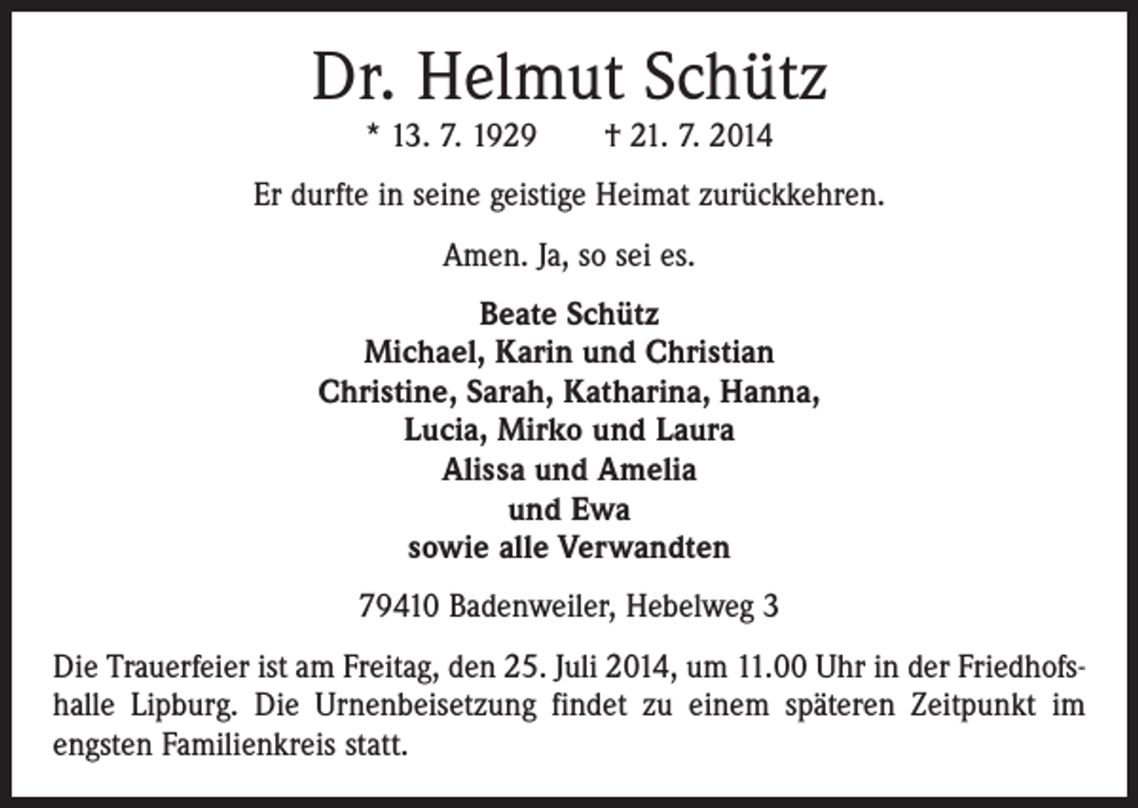 <p>Dr. Helmut Schütz<br />* 13. 7. 1929 † 21. 7. 2014</p><p>Er durfte in seine geistige Heimat zurückkehren.<br />Amen. Ja, so sei es.<br />Beate Schütz<br />Michael, Karin und Christian<br />Christine, Sarah, Katharina, Hanna,<br />Lucia, Mirko und Laura<br />Alissa und Amelia<br />und Ewa<br />sowie alle Verwandten<br />79410 Badenweiler, Hebelweg 3<br />Die Trauerfeier ist am Freitag, den 25. Juli 2014, um 11.00 Uhr in der Friedhofshalle Lipburg. Die Urnenbeisetzung findet zu einem späteren Zeitpunkt im<br />engsten Familienkreis statt.</p>