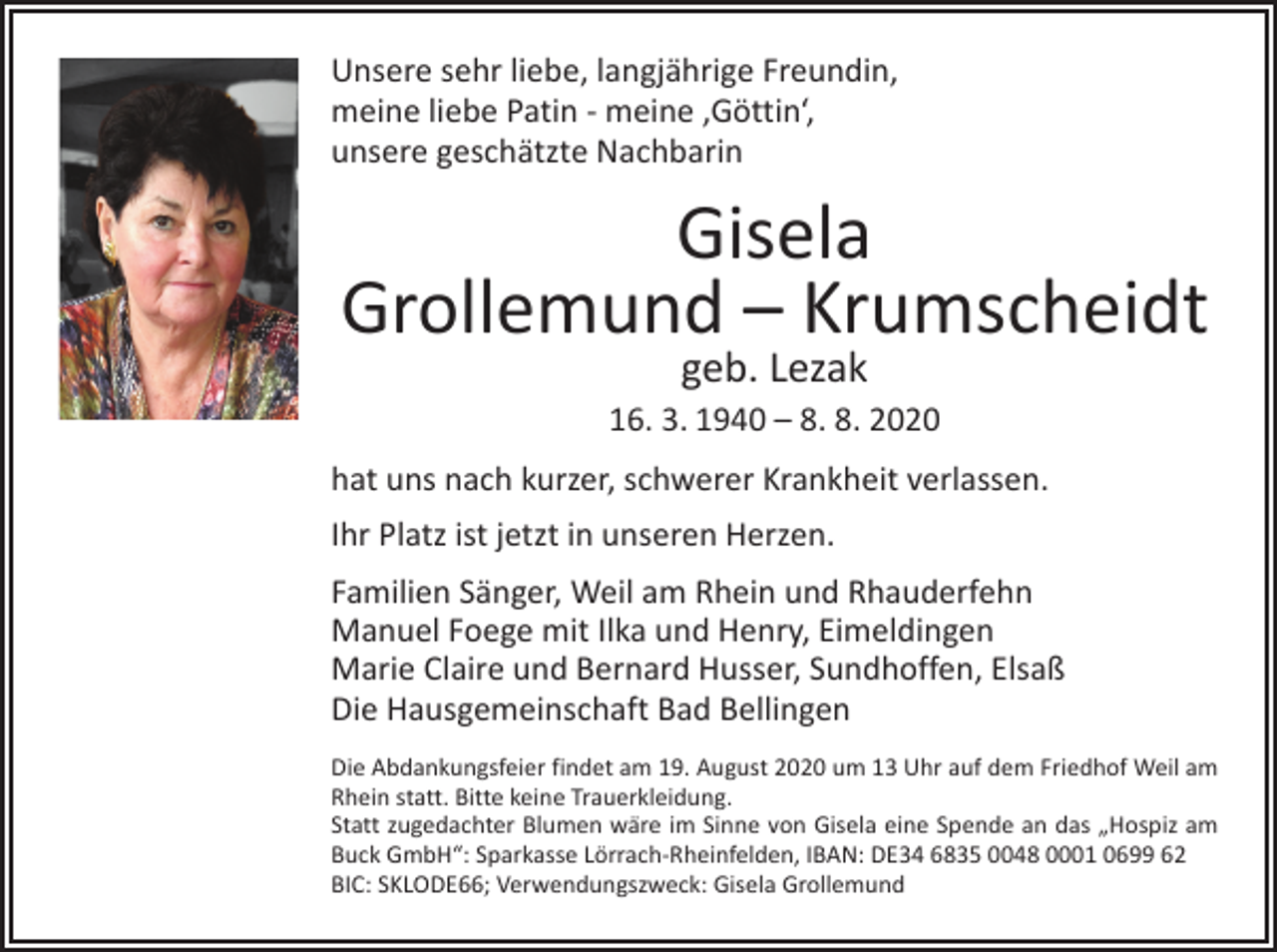 <p>Unsere sehr liebe, langjährige Freundin,<br />meine liebe Patin - meine ‚Göttin‘,<br />unsere geschätzte Nachbarin</p><p>Gisela<br />Grollemund – Krumscheidt<br />geb. Lezak</p><p>16. 3. 1940 – 8. 8. 2020<br />hat uns nach kurzer, schwerer Krankheit verlassen.<br />Ihr Platz ist jetzt in unseren Herzen.<br />Familien Sänger, Weil am Rhein und Rhauderfehn<br />Manuel Foege mit Ilka und Henry, Eimeldingen<br />Marie Claire und Bernard Husser, Sundhoffen, Elsaß<br />Die Hausgemeinschaft Bad Bellingen<br />Die Abdankungsfeier findet am 19. August 2020 um 13 Uhr auf dem Friedhof Weil am<br />Rhein statt. Bitte keine Trauerkleidung.<br />Statt zugedachter Blumen wäre im Sinne von Gisela eine Spende an das „Hospiz am<br />Buck GmbH“: Sparkasse Lörrach-Rheinfelden, IBAN: DE34 6835 0048 0001 0699 62<br />BIC: SKLODE66; Verwendungszweck: Gisela Grollemund</p>