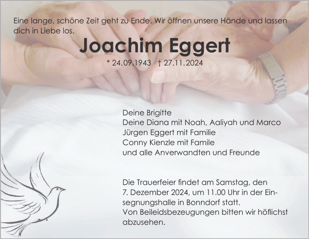 <p>Eine lange, schöne Zeit geht zu Ende. Wir öffnen unsere Hände und lassen<br />dich in Liebe los.</p><p>Joachim Eggert<br />* 24. 09.1943 † 27.11. 2024</p><p>Deine Brigitte<br />Deine Diana mit Noah, Aaliyah und Marco<br />Jürgen Eggert mit Familie<br />Conny Kienzle mit Famile<br />und alle Anverwandten und Freunde</p><p>Die Trauerfeier findet am Samstag, den<br />7. Dezember 2024, um 11.00 Uhr in der Einsegnungshalle in Bonndorf statt.<br />Von Beileidsbezeugungen bitten wir höflichst<br />abzusehen.</p>