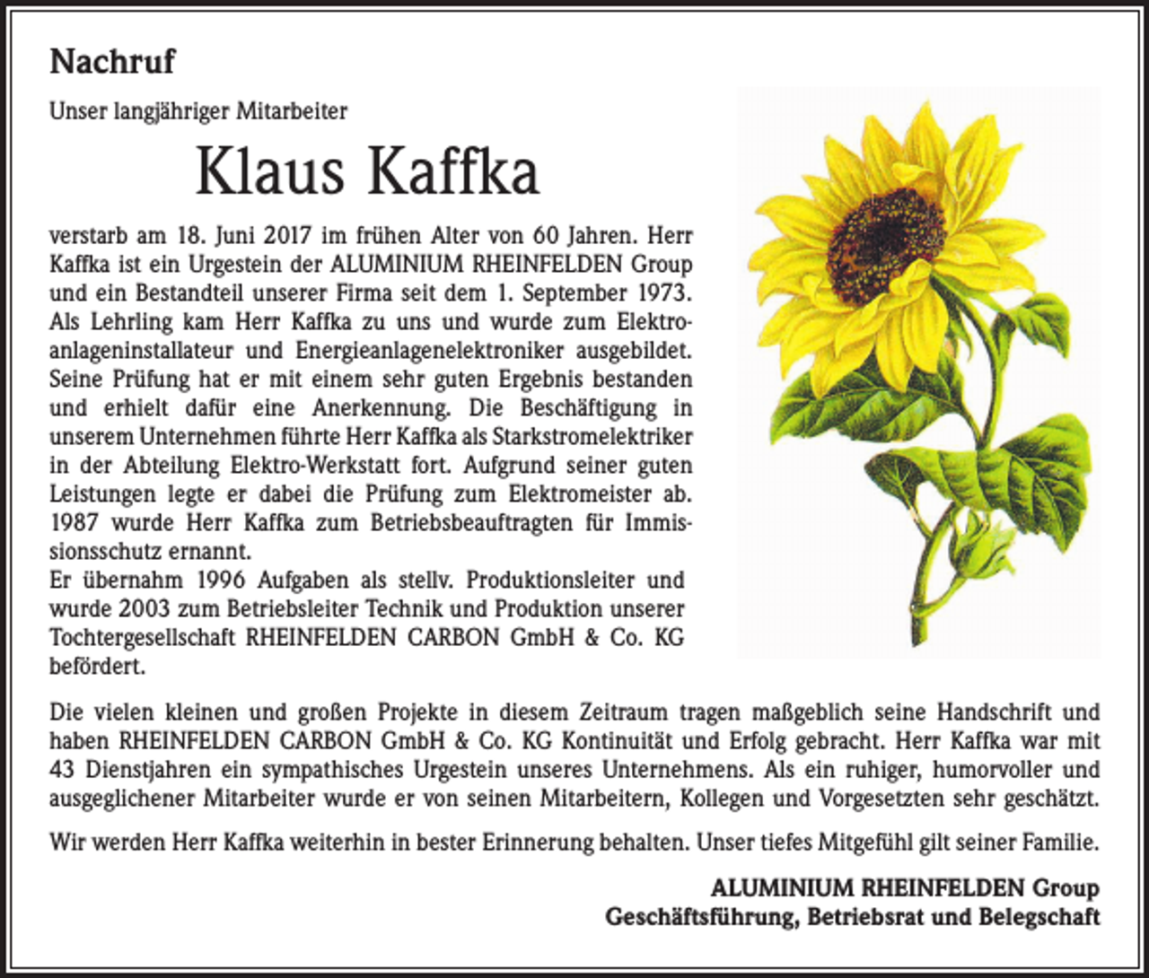 <p>Nachruf<br />Unser langjähriger Mitarbeiter</p><p>Klaus Kaffka<br />verstarb am 18. Juni 2017 im frühen Alter von 60 Jahren. Herr<br />Kaffka ist ein Urgestein der ALUMINIUM RHEINFELDEN Group<br />und ein Bestandteil unserer Firma seit dem 1. September 1973.<br />Als Lehrling kam Herr Kaffka zu uns und wurde zum Elektro­<br />anlageninstallateur und Energieanlagenelektroniker ausgebildet.<br />Seine Prüfung hat er mit einem sehr guten Ergebnis bestanden<br />und erhielt dafür eine Anerkennung. Die Beschäftigung in<br />­unserem Unternehmen führte Herr Kaffka als Starkstrom­elektriker<br />in der Abteilung Elektro-Werkstatt fort. Aufgrund ­seiner guten<br />Leistungen legte er dabei die Prüfung zum Elektromeister ab.<br />1987 wurde Herr Kaffka zum Betriebsbeauftragten für Immis­<br />sionsschutz ernannt.<br />Er übernahm 1996 Aufgaben als stellv. Produktionsleiter und<br />wurde 2003 zum Betriebsleiter Technik und Produktion unserer<br />Tochtergesellschaft RHEINFELDEN CARBON GmbH &amp; Co. KG<br />befördert.<br />Die vielen kleinen und großen Projekte in diesem Zeitraum tragen maßgeblich seine Handschrift und<br />haben RHEINFELDEN CARBON GmbH &amp; Co. KG Kontinuität und Erfolg gebracht. Herr Kaffka war mit<br />43 Dienstjahren ein sympathisches Urgestein unseres Unternehmens. Als ein ruhiger, humorvoller und<br />ausgeglichener Mitarbeiter wurde er von seinen Mitarbeitern, Kollegen und Vorgesetzten sehr geschätzt.<br />Wir werden Herr Kaffka weiterhin in bester Erinnerung behalten. Unser tiefes Mitgefühl gilt seiner Familie.<br />ALUMINIUM RHEINFELDEN Group<br />Geschäftsführung, Betriebsrat und Belegschaft</p>