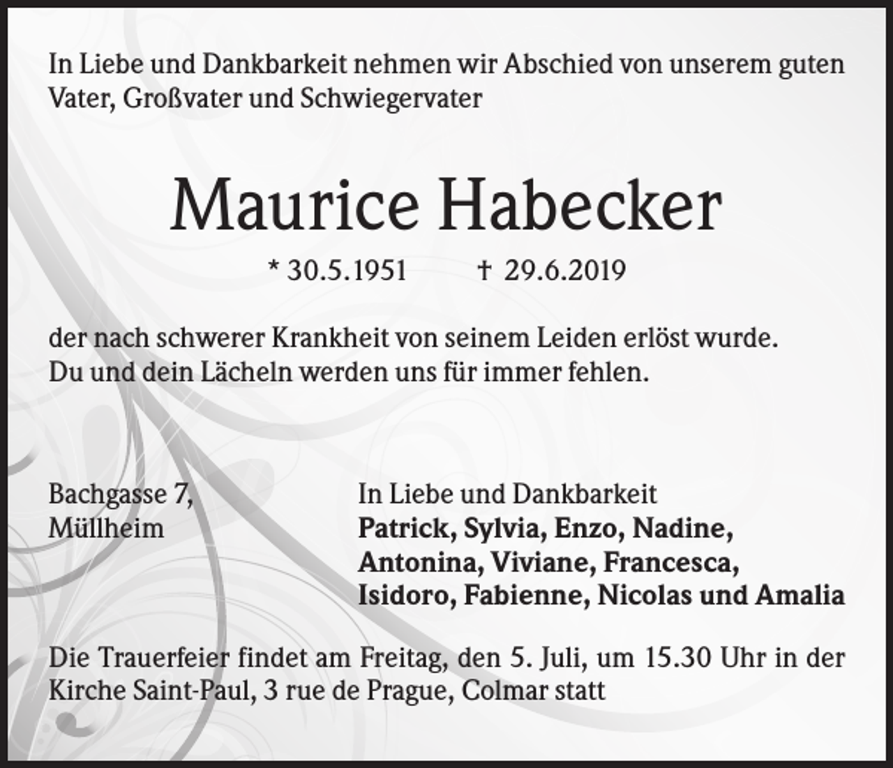 <p>In Liebe und Dankbarkeit nehmen wir Abschied von unserem guten<br />Vater, Großvater und Schwiegervater</p><p>Maurice Habecker<br />* 30.5.1951</p><p>† 29.6.2019</p><p>der nach schwerer Krankheit von seinem Leiden erlöst wurde.<br />Du und dein Lächeln werden uns für immer fehlen.</p><p>Bachgasse 7,<br />Müllheim</p><p>In Liebe und Dankbarkeit<br />Patrick, Sylvia, Enzo, Nadine,<br />Antonina, Viviane, Francesca,<br />Isidoro, Fabienne, Nicolas und Amalia</p><p>Die Trauerfeier findet am Freitag, den 5. Juli, um 15.30 Uhr in der<br />Kirche Saint-Paul, 3 rue de Prague, Colmar statt</p>