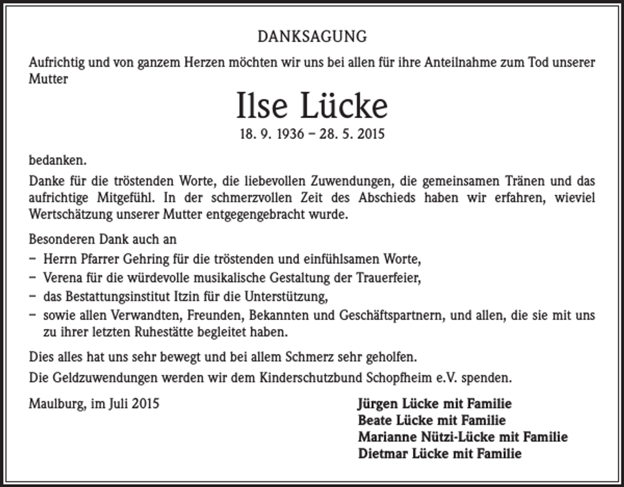 <p>DANKSAGUNG<br />Aufrichtig und von ganzem Herzen möchten wir uns bei allen für ihre Anteilnahme zum Tod unserer<br />Mutter</p><p>Ilse Lücke<br />18. 9. 1936 – 28. 5. 2015</p><p>bedanken.<br />Danke für die tröstenden Worte, die liebevollen Zuwendungen, die gemeinsamen Tränen und das<br />aufrichtige Mitgefühl. In der schmerzvollen Zeit des Abschieds haben wir erfahren, wieviel<br />­Wertschätzung unserer Mutter entgegengebracht wurde.<br />Besonderen Dank auch an<br />– Herrn Pfarrer Gehring für die tröstenden und einfühlsamen Worte,<br />– Verena für die würdevolle musikalische Gestaltung der Trauerfeier,<br />– das Bestattungsinstitut Itzin für die Unterstützung,<br />– sowie allen Verwandten, Freunden, Bekannten und Geschäftspartnern, und allen, die sie mit uns<br />zu ihrer letzten Ruhestätte begleitet haben.<br />Dies alles hat uns sehr bewegt und bei allem Schmerz sehr geholfen.<br />Die Geldzuwendungen werden wir dem Kinderschutzbund Schopfheim e.V. spenden.<br />Maulburg, im Juli 2015</p><p>J ürgen Lücke mit Familie<br />Beate Lücke mit Familie<br />Marianne Nützi-Lücke mit Familie<br />Dietmar Lücke mit Familie</p>
