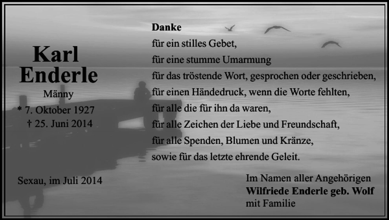 <p>Danke</p><p>Karl<br />Enderle</p><p>Männy<br />* 7. Oktober 1927<br />† 25. Juni 2014</p><p>für ein stilles Gebet,<br />für eine stumme Umarmung<br />für das tröstende Wort, gesprochen oder geschrieben,<br />für einen Händedruck, wenn die Worte fehlten,<br />für alle die für ihn da waren,<br />für alle Zeichen der Liebe und Freundschaft,<br />für alle Spenden, Blumen und Kränze,<br />sowie für das letzte ehrende Geleit.</p><p>Sexau, im Juli 2014</p><p>Im Namen aller Angehörigen<br />Wilfriede Enderle geb. Wolf<br />mit Familie</p>