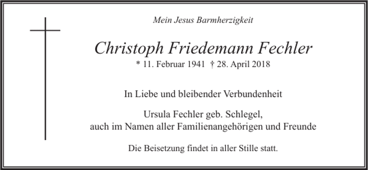 <p>MMein<br />ei n J Jesus<br />es us BBarmherzigkeit<br />ar m h erzi g k eit</p><p>CChristoph<br />hrist o p h Fri<br />Friedemann<br />e d e m a n n FFechler<br />e c hl er<br />** 111.<br />1. Februar<br />F e br u ar 11941<br />9 4 1 †† 228.<br />8. April<br />A pril 22</p><p>IInn Liebe<br />Li e b e und<br />u n d bleibender<br />bl ei b e n d er Verbundenheit<br />Ver b u n d e n h eit<br />Urs<br />ul a FFechler<br />e c hl er ggeb.<br />e b. SSchlegel,<br />c hl e g el,<br />Ursula<br />auch<br />aller<br />a u c h iimm Namen<br />N a m e n all<br />er Familienangehörigen<br />F a mili e n a n g e h öri g e n und<br />u n d Freunde<br />Fr e u n d e<br />Die<br />Di<br />e BBeisetzung<br />eis et z u n g fifindet<br />n d et i in<br />n all<br />aller<br />er Still<br />Stille<br />e ststatt.<br />att.</p>