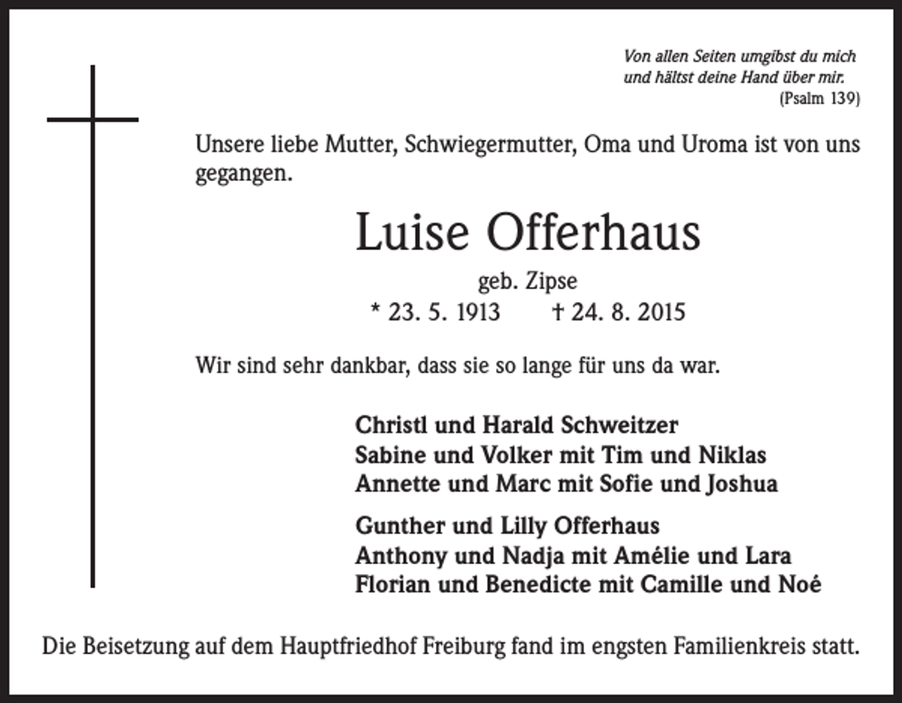 <p>Von allen Seiten umgibst du mich<br />und hältst deine Hand über mir.</p><p>(Psalm 139)</p><p>Unsere liebe Mutter, Schwiegermutter, Oma und Uroma ist von uns<br />gegangen.</p><p>Luise Offerhaus<br />geb. Zipse<br />* 23. 5. 1913 † 24. 8. 2015<br />Wir sind sehr dankbar, dass sie so lange für uns da war.</p><p>Christl und Harald Schweitzer<br />Sabine und Volker mit Tim und Niklas<br />Annette und Marc mit Sofie und Joshua<br />Gunther und Lilly Offerhaus<br />Anthony und Nadja mit Amélie und Lara<br />Florian und Benedicte mit Camille und Noé<br />Die Beisetzung auf dem Hauptfriedhof Freiburg fand im engsten Familienkreis statt.</p>
