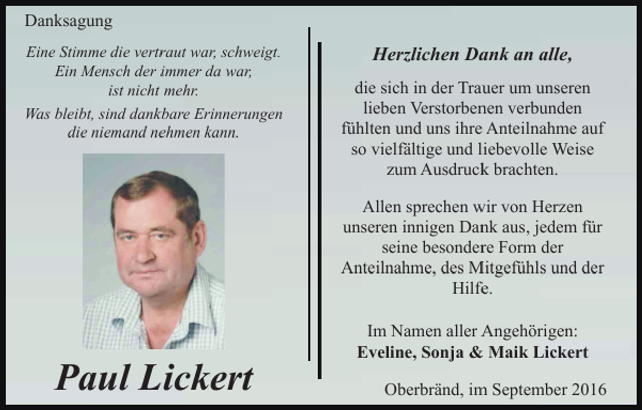<p>Danksagung<br />Eine Stimme die vertraut war, schweigt.<br />Ein Mensch der immer da war,<br />ist nicht mehr.<br />Was bleibt, sind dankbare Erinnerungen<br />die niemand nehmen kann.</p><p>Herzlichen Dank an alle,<br />die sich in der Trauer um unseren<br />lieben Verstorbenen verbunden<br />fühlten und uns ihre Anteilnahme auf<br />so vielfältige und liebevolle Weise<br />zum Ausdruck brachten.<br />Allen sprechen wir von Herzen<br />unseren innigen Dank aus, jedem für<br />seine besondere Form der<br />Anteilnahme, des Mitgefühls und der<br />Hilfe.</p><p>Paul Lickert</p><p>Im Namen aller Angehörigen:<br />Eveline, Sonja &amp; Maik Lickert<br />Oberbränd, im September 2016</p>