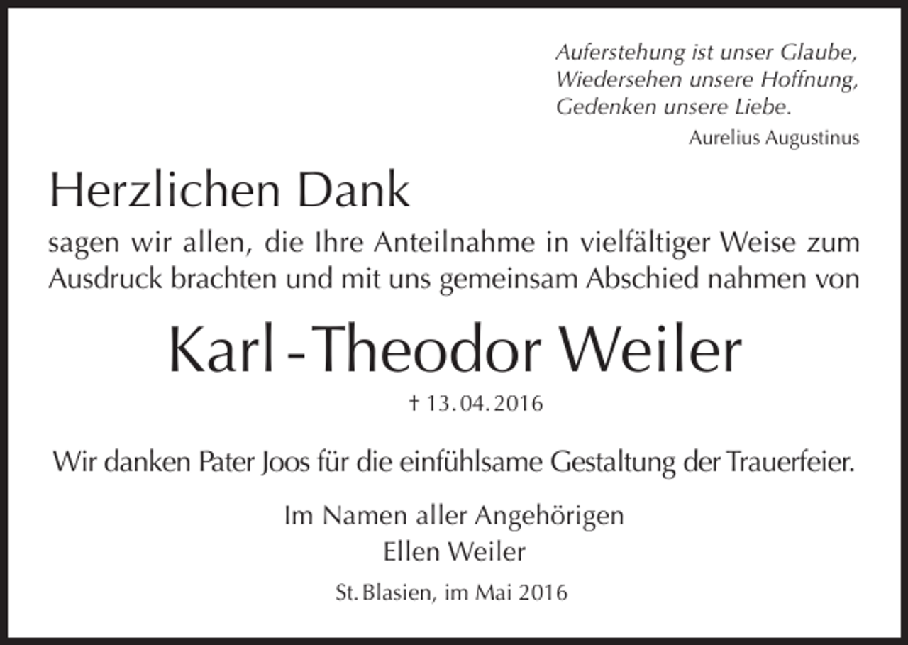 <p>Auferstehung ist unser Glaube,<br />Wiedersehen unsere Hoffnung,<br />Gedenken unsere Liebe.<br />Aurelius Augustinus</p><p>Herzlichen Dank<br />sagen wir allen, die Ihre Anteilnahme in vielfältiger Weise zum<br />Ausdruck brachten und mit uns gemeinsam Abschied nahmen von</p><p>Karl - Theodor Weiler<br />† 13. 04. 2016</p><p>Wir danken Pater Joos für die einfühlsame Gestaltung der Trauerfeier.<br />Im Namen aller Angehörigen<br />Ellen Weiler<br />St. Blasien, im Mai 2016</p>