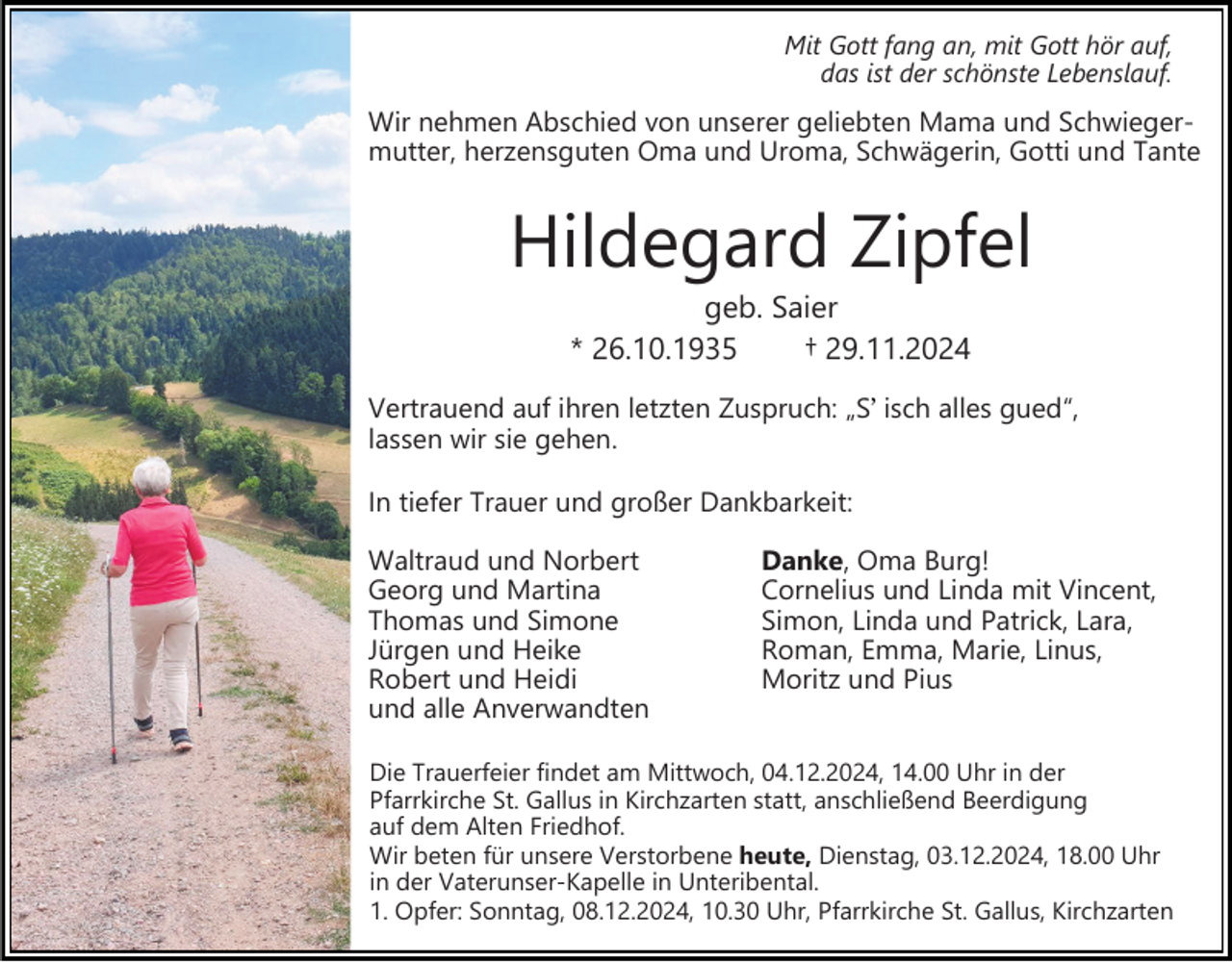 <p>Mit Gott fang an, mit Gott hör auf,<br />das ist der schönste Lebenslauf.</p><p>Wir nehmen Abschied von unserer geliebten Mama und Schwiegermutter, herzensguten Oma und Uroma, Schwägerin, Gotti und Tante</p><p>Hildegard Zipfel<br />geb. Saier<br />* 26.10.1935<br />† 29.11.2024<br />Vertrauend auf ihren letzten Zuspruch: „S isch alles gued“,<br />lassen wir sie gehen.<br />In tiefer Trauer und großer Dankbarkeit:<br />Waltraud und Norbert<br />Georg und Martina<br />Thomas und Simone<br />Jürgen und Heike<br />Robert und Heidi<br />und alle Anverwandten</p><p>Danke, Oma Burg!<br />Cornelius und Linda mit Vincent,<br />Simon, Linda und Patrick, Lara,<br />Roman, Emma, Marie, Linus,<br />Moritz und Pius</p><p>Die Trauerfeier findet am Mittwoch, 04.12.2024, 14.00 Uhr in der<br />Pfarrkirche St. Gallus in Kirchzarten statt, anschließend Beerdigung<br />auf dem Alten Friedhof.<br />Wir beten für unsere Verstorbene heute, Dienstag, 03.12.2024, 18.00 Uhr<br />in der Vaterunser-Kapelle in Unteribental.<br />1. Opfer: Sonntag, 08.12.2024, 10.30 Uhr, Pfarrkirche St. Gallus, Kirchzarten</p>