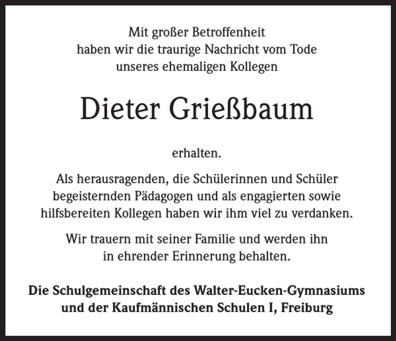 <p>Mit großer Betroffenheit<br />haben wir die traurige Nachricht vom Tode<br />unseres ehemaligen Kollegen</p><p>Dieter Grießbaum<br />erhalten.<br />Als herausragenden, die Schülerinnen und Schüler<br />begeisternden Pädagogen und als engagierten sowie<br />hilfsbereiten Kollegen haben wir ihm viel zu verdanken.<br />Wir trauern mit seiner Familie und werden ihn<br />in ehrender Erinnerung behalten.<br />Die Schulgemeinschaft des Walter-Eucken-Gymnasiums<br />und der Kaufmännischen Schulen I, Freiburg</p>