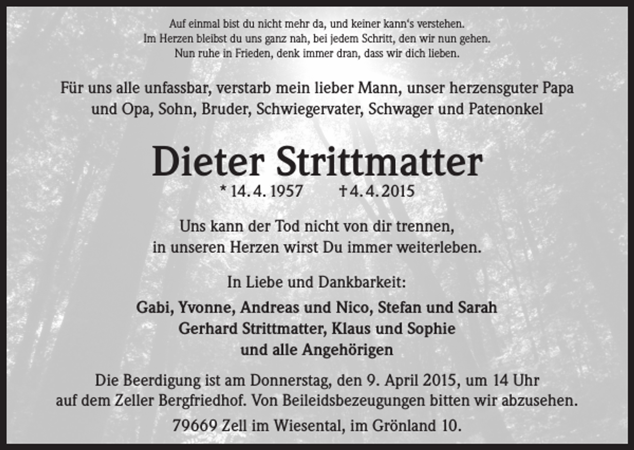 <p>Auf einmal bist du nicht mehr da, und keiner kann‘s verstehen.<br />Im Herzen bleibst du uns ganz nah, bei jedem Schritt, den wir nun gehen.<br />Nun ruhe in Frieden, denk immer dran, dass wir dich lieben.</p><p>Für uns alle unfassbar, verstarb mein lieber Mann, unser herzensguter Papa<br />und Opa, Sohn, Bruder, Schwiegervater, Schwager und Patenonkel</p><p>Dieter Strittmatter<br />* 14. 4. 1957</p><p>† 4. 4. 2015</p><p>Uns kann der Tod nicht von dir trennen,<br />in unseren Herzen wirst Du immer weiterleben.<br />In Liebe und Dankbarkeit:<br />Gabi, Yvonne, Andreas und Nico, Stefan und Sarah<br />Gerhard Strittmatter, Klaus und Sophie<br />und alle Angehörigen<br />Die Beerdigung ist am Donnerstag, den 9. April 2015, um 14 Uhr<br />auf dem Zeller Bergfriedhof. Von Beileidsbezeugungen bitten wir abzusehen.<br />79669 Zell im Wiesental, im Grönland 10.</p>