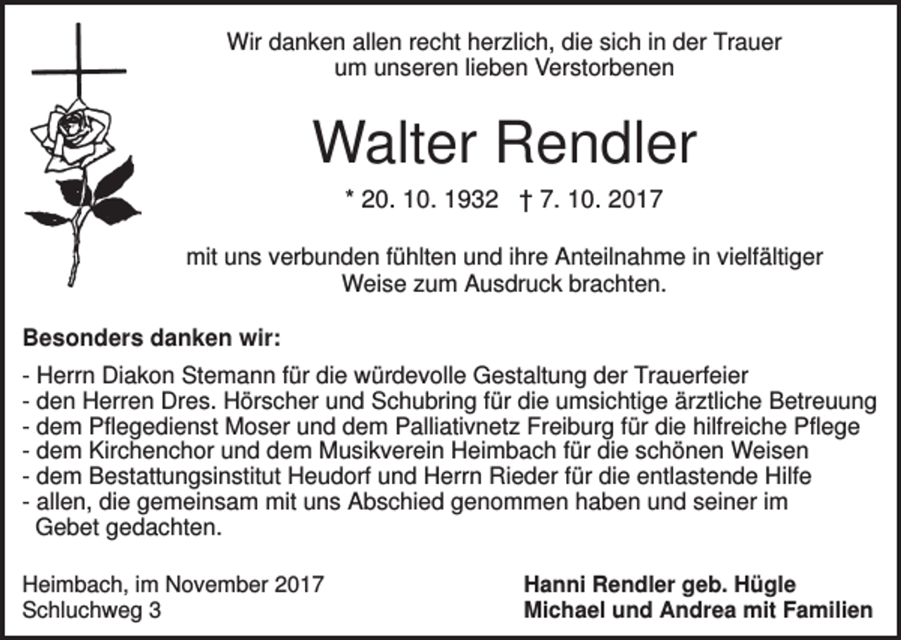<p>Wir danken allen recht herzlich, die sich in der Trauer<br />um unseren lieben Verstorbenen</p><p>Walter Rendler<br />* 20. 10. 1932 † 7. 10. 2017<br />mit uns verbunden fühlten und ihre Anteilnahme in vielfältiger<br />Weise zum Ausdruck brachten.<br />Besonders danken wir:<br />- Herrn Diakon Stemann für die würdevolle Gestaltung der Trauerfeier<br />- den Herren Dres. Hörscher und Schubring für die umsichtige ärztliche Betreuung<br />- dem Pflegedienst Moser und dem Palliativnetz Freiburg für die hilfreiche Pflege<br />- dem Kirchenchor und dem Musikverein Heimbach für die schönen Weisen<br />- dem Bestattungsinstitut Heudorf und Herrn Rieder für die entlastende Hilfe<br />- allen, die gemeinsam mit uns Abschied genommen haben und seiner im<br />Gebet gedachten.<br />Heimbach, im November 2017<br />Schluchweg 3</p><p>Hanni Rendler geb. Hügle<br />Michael und Andrea mit Familien</p>