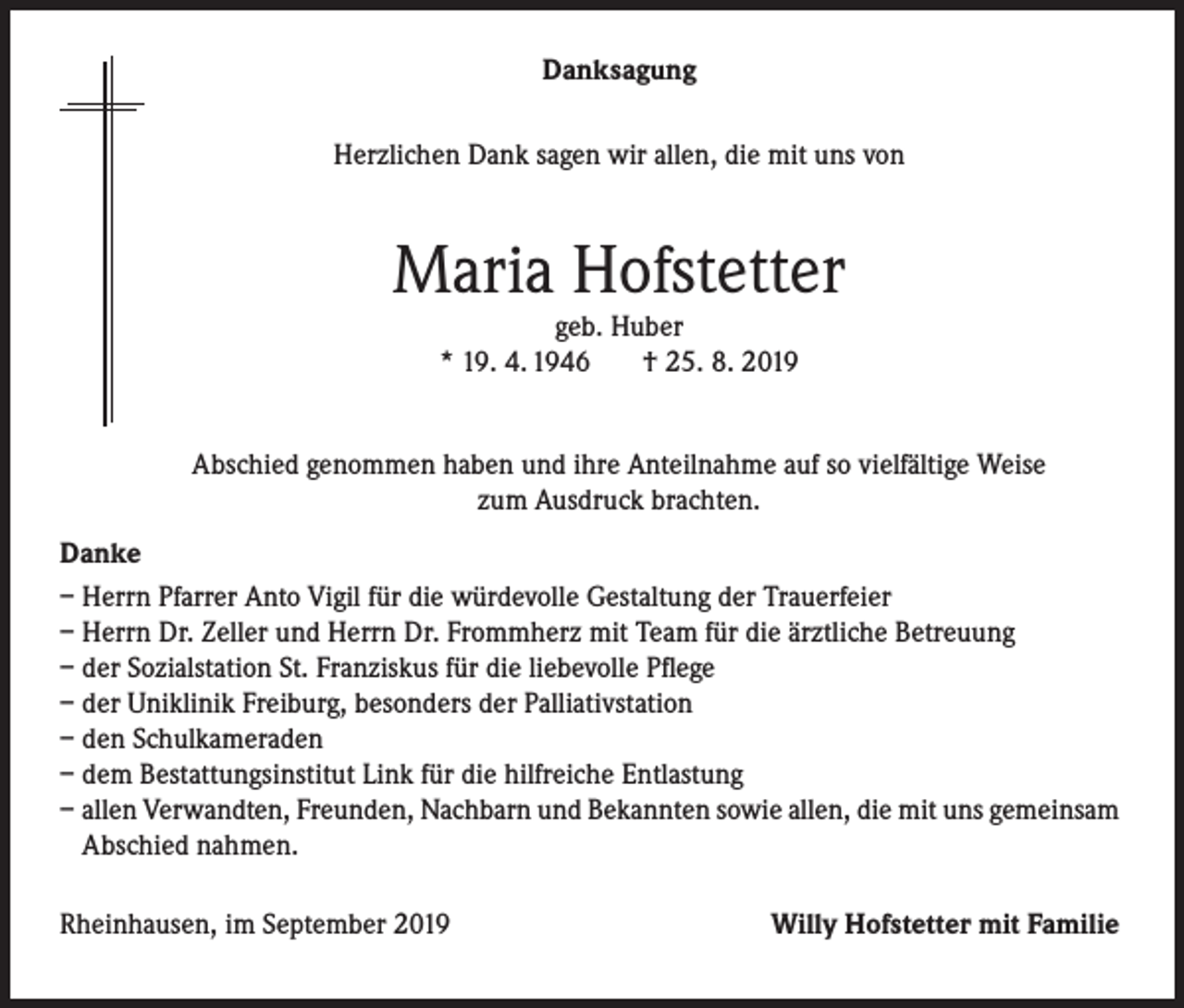 <p>Danksagung<br />Herzlichen Dank sagen wir allen, die mit uns von</p><p>Maria Hofstetter<br />geb. Huber<br />* 19. 4. 1946<br />† 25. 8. 2019</p><p>Abschied genommen haben und ihre Anteilnahme auf so vielfältige Weise<br />zum Ausdruck brachten.<br />Danke<br />– Herrn Pfarrer Anto Vigil für die würdevolle Gestaltung der Trauerfeier<br />– Herrn Dr. Zeller und Herrn Dr. Frommherz mit Team für die ärztliche Betreuung<br />– der Sozialstation St. Franziskus für die liebevolle Pflege<br />– der Uniklinik Freiburg, besonders der Palliativstation<br />– den Schulkameraden<br />– dem Bestattungsinstitut Link für die hilfreiche Entlastung<br />– allen Verwandten, Freunden, Nachbarn und Bekannten sowie allen, die mit uns gemeinsam<br />Abschied nahmen.<br />Rheinhausen, im September 2019</p><p>Willy Hofstetter mit Familie</p>