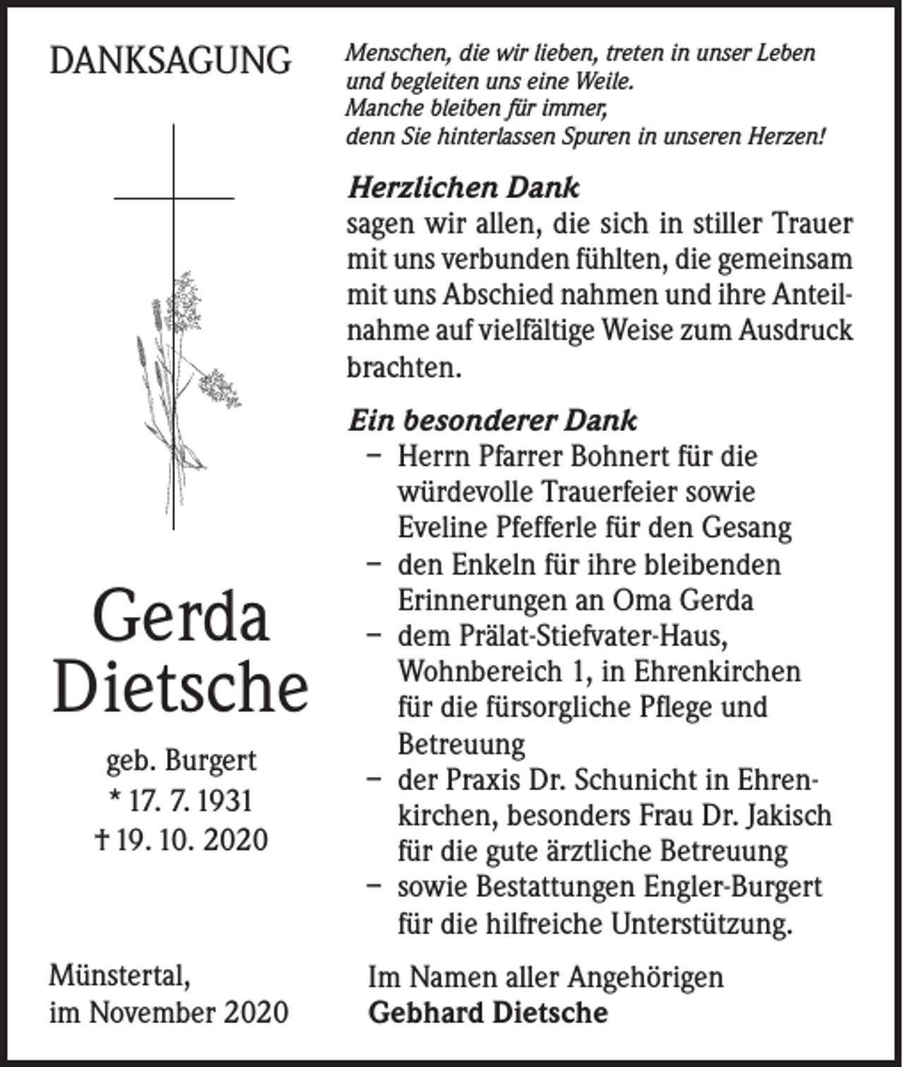 <p>DANKSAGUNG</p><p>Menschen, die wir lieben, treten in unser Leben<br />und begleiten uns eine Weile.<br />Manche bleiben für immer,<br />denn Sie hinterlassen Spuren in unseren Herzen!</p><p>Herzlichen Dank<br />sagen wir allen, die sich in stiller Trauer<br />mit uns verbunden fühlten, die gemeinsam<br />mit uns Abschied nahmen und ihre Anteilnahme auf vielfältige Weise zum Ausdruck<br />brachten.</p><p>Gerda<br />Dietsche<br />geb. Burgert<br />* 17. 7. 1931<br />† 19. 10. 2020</p><p>Münstertal,<br />im November 2020</p><p>Ein besonderer Dank<br />– Herrn Pfarrer Bohnert für die<br />würdevolle Trauerfeier sowie<br />Eveline Pfefferle für den Gesang<br />– den Enkeln für ihre bleibenden<br />Erinnerungen an Oma Gerda<br />– dem Prälat-Stiefvater-Haus,<br />Wohnbereich 1, in Ehrenkirchen<br />für die fürsorgliche Pflege und<br />Betreuung<br />– der Praxis Dr. Schunicht in Ehrenkirchen, besonders Frau Dr. Jakisch<br />für die gute ärztliche Betreuung<br />– sowie Bestattungen Engler-Burgert<br />für die hilfreiche Unterstützung.<br />Im Namen aller Angehörigen<br />Gebhard Dietsche</p>