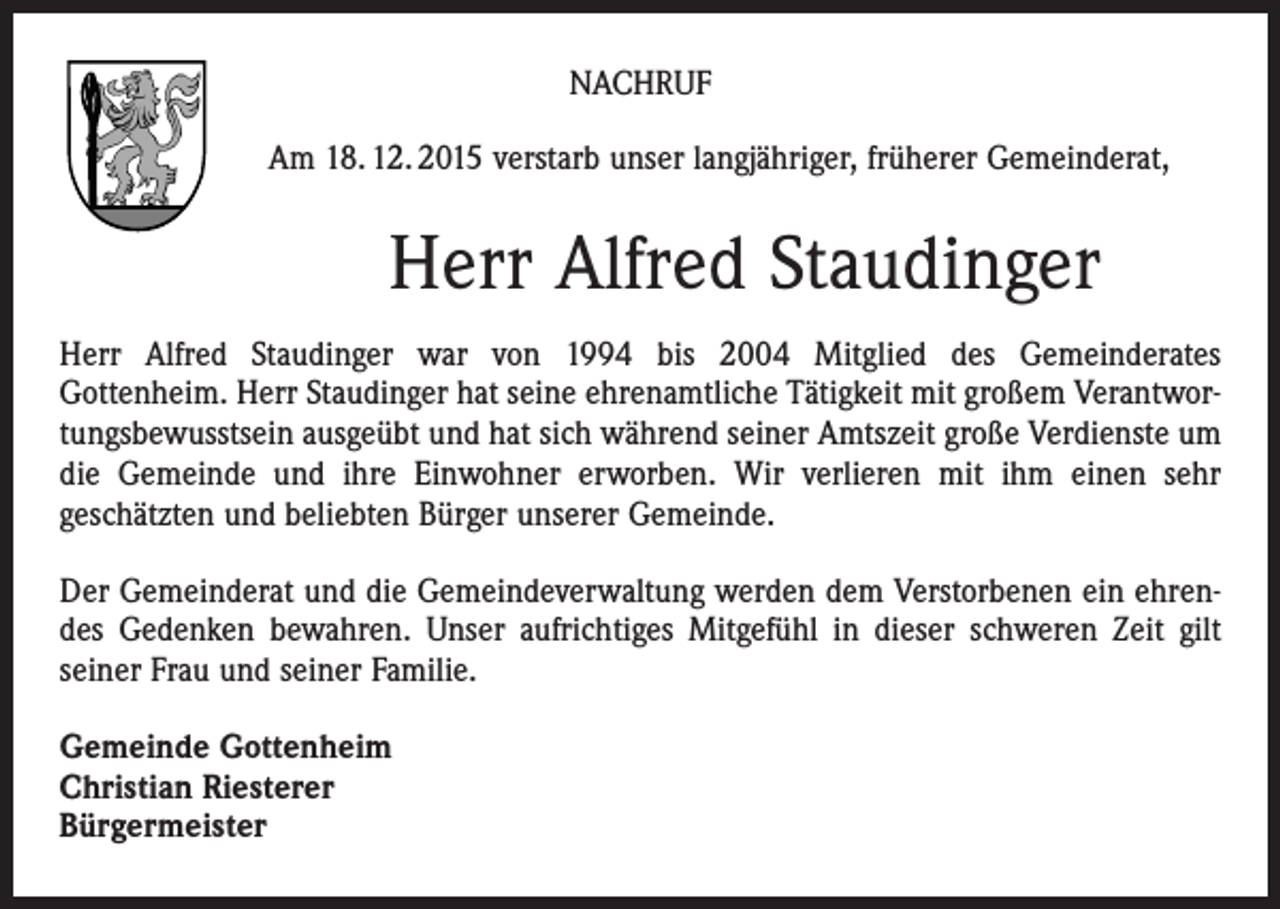 <p>NACHRUF<br />Am 18. 12. 2015 verstarb unser langjähriger, früherer Gemeinderat,</p><p>Herr Alfred Staudinger<br />Herr Alfred Staudinger war von 1994 bis 2004 Mitglied des Gemeinderates<br />Gottenheim. Herr Staudinger hat seine ehrenamtliche Tätigkeit mit großem Verantwortungsbewusstsein ausgeübt und hat sich während seiner Amtszeit große Verdienste um<br />die Gemeinde und ihre Einwohner erworben. Wir verlieren mit ihm einen sehr<br />geschätzten und beliebten Bürger unserer Gemeinde.<br />Der Gemeinderat und die Gemeindeverwaltung werden dem Verstorbenen ein ehrendes Gedenken bewahren. Unser aufrichtiges Mitgefühl in dieser schweren Zeit gilt<br />seiner Frau und seiner Familie.<br />Gemeinde Gottenheim<br />Christian Riesterer<br />Bürgermeister</p>
