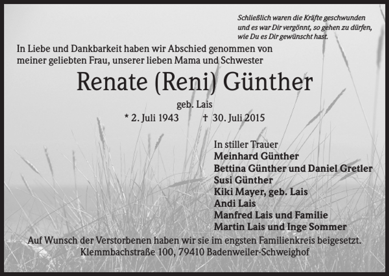 <p>Schließlich waren die Kräfte geschwunden<br />und es war Dir vergönnt, so gehen zu dürfen,<br />wie Du es Dir gewünscht hast.</p><p>In Liebe und Dankbarkeit haben wir Abschied genommen von<br />meiner geliebten Frau, unserer lieben Mama und Schwester</p><p>Renate (Reni) Günther<br />geb. Lais<br />* 2. Juli 1943<br />† 30. Juli 2015<br />In stiller Trauer<br />Meinhard Günther<br />Bettina Günther und Daniel Gretler<br />Susi Günther<br />Kiki Mayer, geb. Lais<br />Andi Lais<br />Manfred Lais und Familie<br />Martin Lais und Inge Sommer<br />Auf Wunsch der Verstorbenen haben wir sie im engsten Familienkreis beigesetzt.<br />Klemmbachstraße 100, 79410 Badenweiler-Schweighof</p>