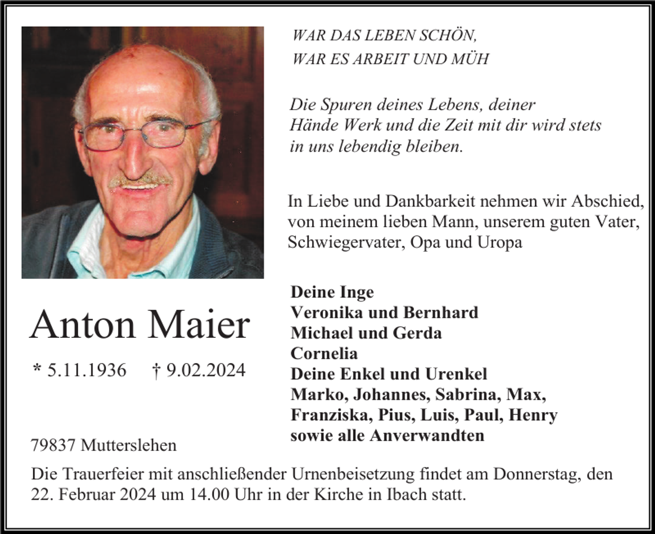 <p>WAR DAS LEBEN SCHÖN,<br />WAR ES ARBEIT UND MÜH</p><p>Die Spuren deines Lebens, deiner<br />Hände Werk und die Zeit mit dir wird stets<br />in uns lebendig bleiben.<br />In Liebe und Dankbarkeit nehmen wir Abschied,<br />von meinem lieben Mann, unserem guten Vater,<br />Schwiegervater, Opa und Uropa</p><p>Anton Maier<br />* 5.11.1936</p><p>† 9.02.2024</p><p>79837 Mutterslehen</p><p>Deine Inge<br />Veronika und Bernhard<br />Michael und Gerda<br />Cornelia<br />Deine Enkel und Urenkel<br />Marko, Johannes, Sabrina, Max,<br />Franziska, Pius, Luis, Paul, Henry<br />sowie alle Anverwandten</p><p>Die Trauerfeier mit anschließender Urnenbeisetzung findet am Donnerstag, den<br />22. Februar 2024 um 14.00 Uhr in der Kirche in Ibach statt.</p>