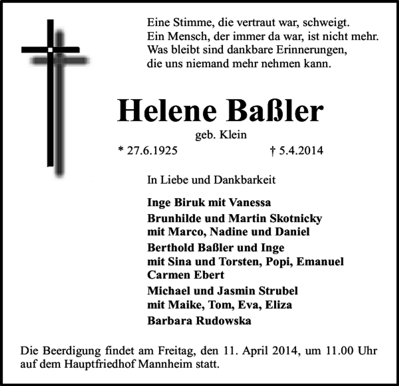 <p>Eine Stimme, die vertraut war, schweigt.<br />Ein Mensch, der immer da war, ist nicht mehr.<br />Was bleibt sind dankbare Erinnerungen,<br />die uns niemand mehr nehmen kann.</p><p>Helene Baßler<br />geb. Klein<br />* 27.6.1925</p><p>† 5.4.2014</p><p>In Liebe und Dankbarkeit<br />Inge Biruk mit Vanessa<br />Brunhilde und Martin Skotnicky<br />mit Marco, Nadine und Daniel<br />Berthold Baßler und Inge<br />mit Sina und Torsten, Popi, Emanuel<br />Carmen Ebert<br />Michael und Jasmin Strubel<br />mit Maike, Tom, Eva, Eliza<br />Barbara Rudowska<br />Die Beerdigung findet am Freitag, den 11. April 2014, um 11.00 Uhr<br />auf dem Hauptfriedhof Mannheim statt.</p>