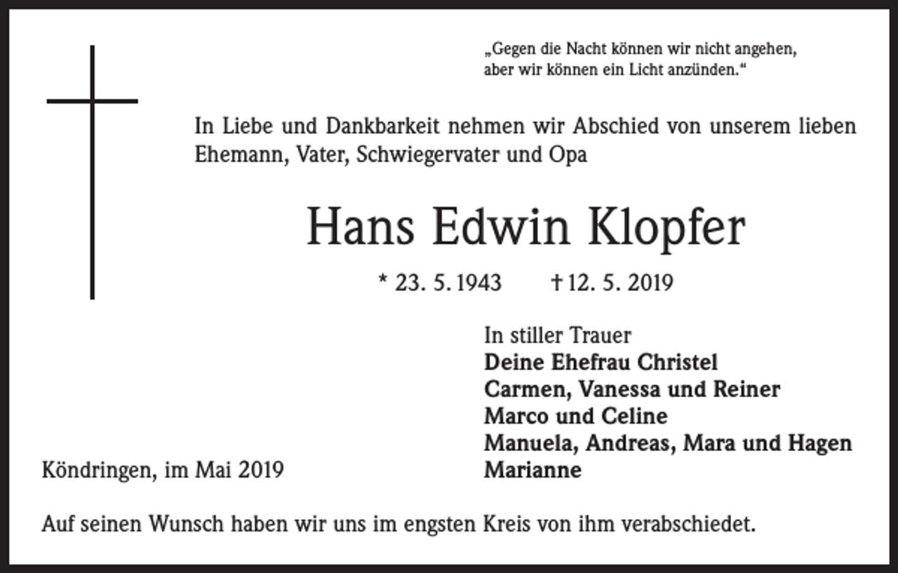 <p>„Gegen die Nacht können wir nicht angehen,<br />aber wir können ein Licht anzünden.“</p><p>In Liebe und Dankbarkeit nehmen wir Abschied von unserem lieben<br />Ehemann, Vater, Schwiegervater und Opa</p><p>Hans Edwin Klopfer<br />* 23. 5. 1943 † 12. 5. 2019</p><p>Köndringen, im Mai 2019</p><p>In stiller Trauer<br />Deine Ehefrau Christel<br />Carmen, Vanessa und Reiner<br />Marco und Celine<br />Manuela, Andreas, Mara und Hagen<br />Marianne</p><p>Auf seinen Wunsch haben wir uns im engsten Kreis von ihm verabschiedet.</p>