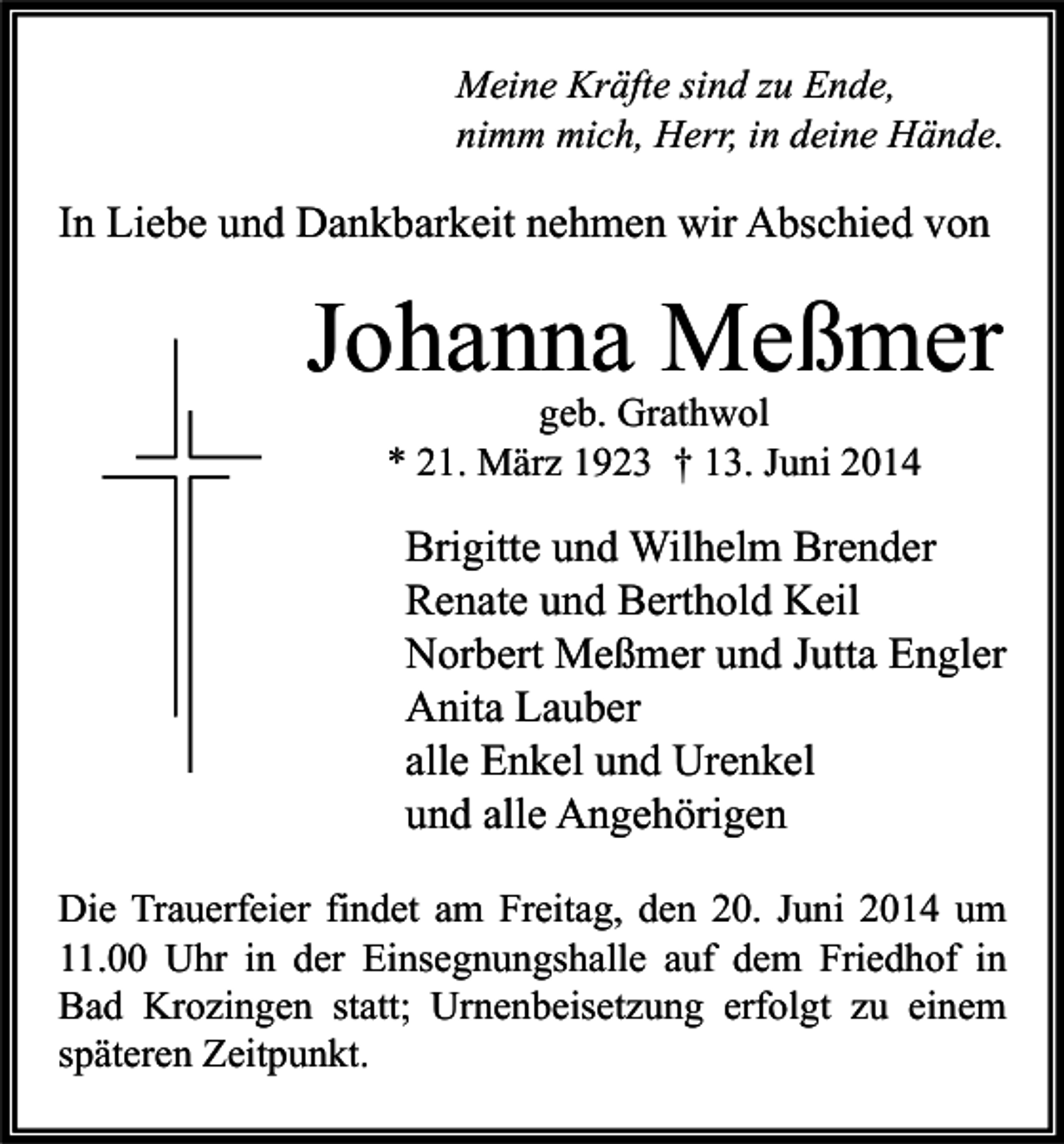 <p>Meine Kräfte sind zu Ende,<br />nimm mich, Herr, in deine Hände.</p><p>In Liebe und Dankbarkeit nehmen wir Abschied von</p><p>Johanna Meßmer<br />geb. Grathwol<br />* 21. März 1923 † 13. Juni 2014</p><p>Brigitte und Wilhelm Brender<br />Renate und Berthold Keil<br />Norbert Meßmer und Jutta Engler<br />Anita Lauber<br />alle Enkel und Urenkel<br />und alle Angehörigen<br />Die Trauerfeier findet am Freitag, den 20. Juni 2014 um<br />11.00 Uhr in der Einsegnungshalle auf dem Friedhof in<br />Bad Krozingen statt; Urnenbeisetzung erfolgt zu einem<br />späteren Zeitpunkt.</p>