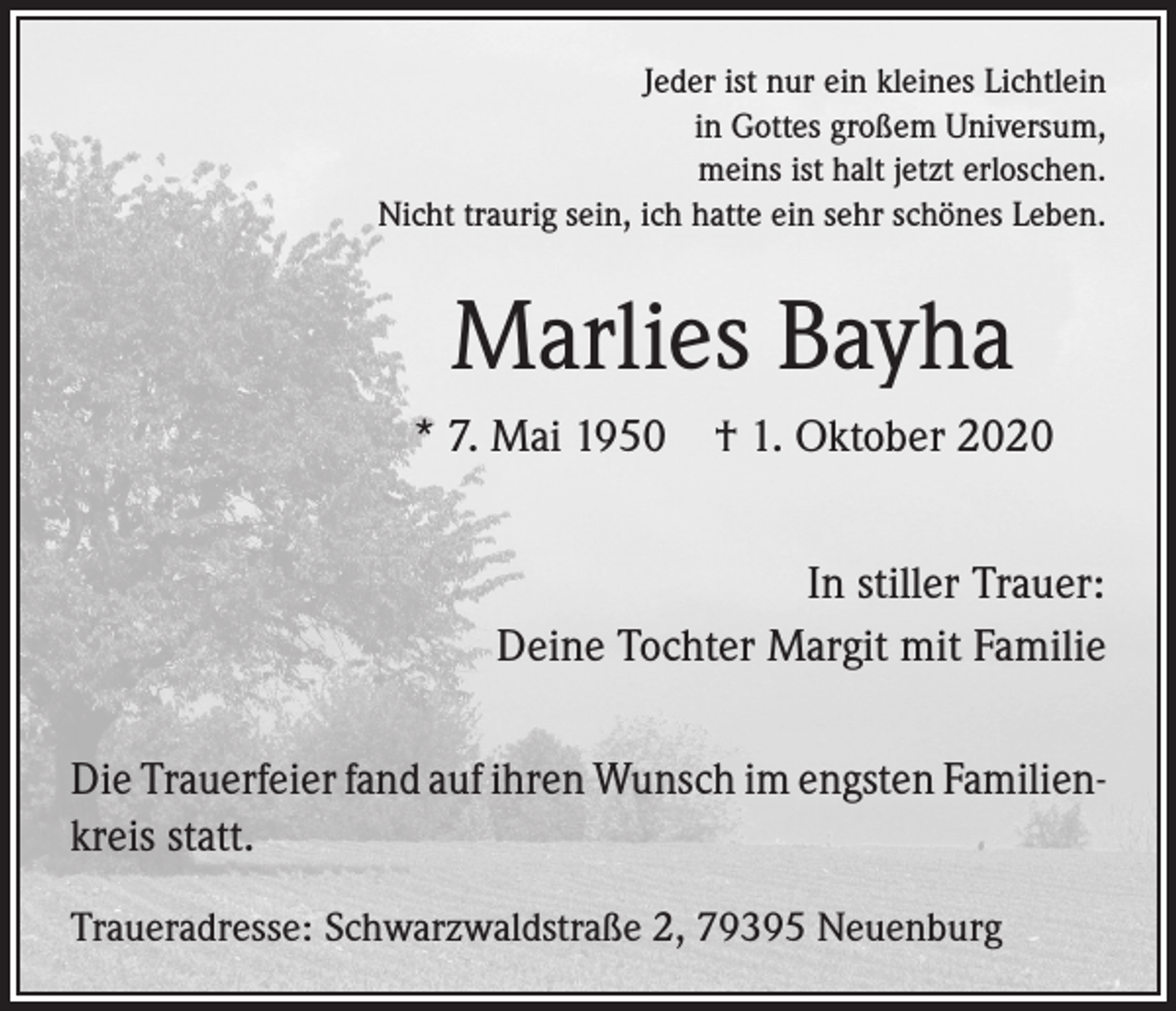 <p>Jeder ist nur ein kleines Lichtlein<br />in Gottes großem Universum,<br />meins ist halt jetzt erloschen.<br />Nicht traurig sein, ich hatte ein sehr schönes Leben.</p><p>Marlies Bayha<br />* 7. Mai 1950 † 1. Oktober 2020<br />In stiller Trauer:<br />Deine Tochter Margit mit Familie<br />Die Trauerfeier fand auf ihren Wunsch im engsten Familien­<br />kreis statt.<br />Traueradresse: Schwarzwaldstraße 2, 79395 Neuenburg</p>