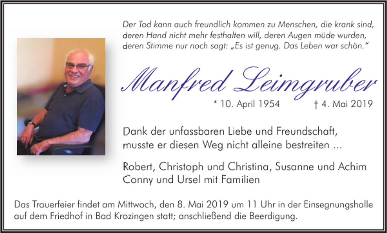<p>Der Tod kann auch freundlich kommen zu Menschen, die krank sind,<br />deren Hand nicht mehr festhalten will, deren Augen müde wurden,<br />deren Stimme nur noch sagt: „Es ist genug. Das Leben war schön.“</p><p>Manfred Leimgruber<br />* 10. April 1954</p><p>† 4. Mai 2019</p><p>Dank der unfassbaren Liebe und Freundschaft,<br />musste er diesen Weg nicht alleine bestreiten ...<br />Robert, Christoph und Christina, Susanne und Achim<br />Conny und Ursel mit Familien<br />Das Trauerfeier findet am Mittwoch, den 8. Mai 2019 um 11 Uhr in der Einsegnungshalle<br />auf dem Friedhof in Bad Krozingen statt; anschließend die Beerdigung.</p>