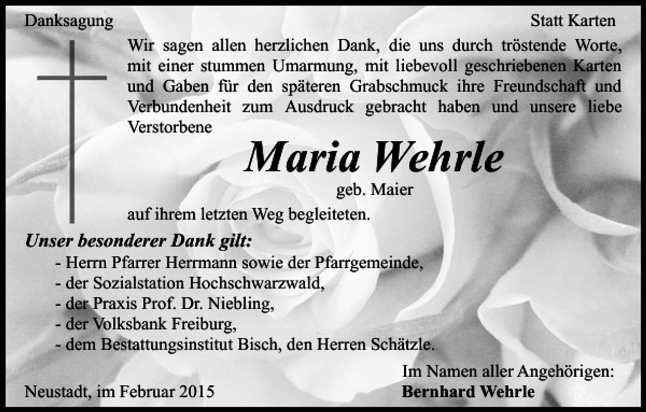<p>Danksagung</p><p>Statt Karten<br />Wir sagen allen herzlichen Dank, die uns durch tröstende Worte,<br />mit einer stummen Umarmung, mit liebevoll geschriebenen Karten<br />und Gaben für den späteren Grabschmuck ihre Freundschaft und<br />Verbundenheit zum Ausdruck gebracht haben und unsere liebe<br />Verstorbene</p><p>Maria Wehrle</p><p>geb. Maier<br />auf ihrem letzten Weg begleiteten.</p><p>Unser besonderer Dank gilt:</p><p>- Herrn Pfarrer Herrmann sowie der Pfarrgemeinde,<br />- der Sozialstation Hochschwarzwald,<br />- der Praxis Prof. Dr. Niebling,<br />- der Volksbank Freiburg,<br />- dem Bestattungsinstitut Bisch, den Herren Schätzle.</p><p>Neustadt, im Februar 2015</p><p>Im Namen aller Angehörigen:<br />Bernhard Wehrle</p>