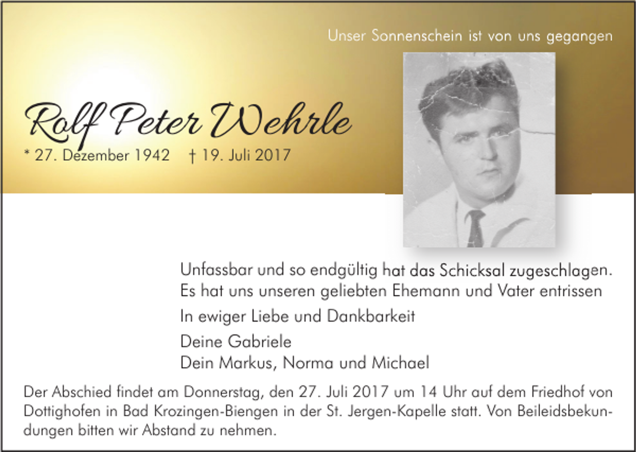 <p>U ns er SSonnenschein<br />Unser<br />o n n e ns c h ei n istist vvon<br />o n uuns<br />ns ggegangen<br />egangen</p><p>Rolf Peter<br />Rolf<br />Peter Wehrle<br />We hrle<br />** 27.<br />2 7. Dezember<br />D ez e m b er</p><p>†† 19.<br />1 9. JJuli<br />uli</p><p>UUnfassbar<br />nf ass b ar uund<br />n d sso<br />o eendgültig<br />n d g ülti g hhat<br />at ddas<br />as SSchicksal<br />c hi c ks al z zugeschlagen.<br />u g es c hl a g e n.<br />Es<br />h at uns<br />u ns unseren<br />u ns er e n geliebten<br />g eli e bt e n EEhemann<br />h e m a n n uund<br />n d Vater<br />V at er eentrissen<br />ntriss e n<br />Es hat<br />IInn ewiger<br />e wi g er Liebe<br />Li e b e und<br />u n d Dankbarkeit<br />D a n k b ar k eit<br />DDeine<br />ei n e Gabriele<br />G a bri el e<br />DDein<br />ei n Markus,<br />M ar k us, Norma<br />N or m a uund<br />n d Michael<br />Mi c h a el<br />D er AAbschied<br />Der<br />bs c hi e d fifindet<br />n d et aam<br />m DDonnerstag,<br />o n n erst a g, dden<br />e n 227.<br />7. J Juli<br />uli 22017<br />0 1 7 uum<br />m 11 UUhr<br />hr aauf<br />uf ddem<br />e m Fri<br />Friedhof<br />e d h of vvon<br />on<br />DDottighofen<br />otti g h of e n i in<br />n BBad<br />a d KrKrozingen-Biengen<br />ozi n g e n- Bi e n g e n i in<br />n dder<br />er St.<br />St.J Jergen-Kapelle<br />er g e n- K a p ell e ststatt.<br />att. VVon<br />o n BBeileidsbekuneil ei ds b e k u n bitten<br />ddungen<br />u n g e n bitt<br />e n wir<br />wir Abstand<br />A bst a n d zzu<br />u nnehmen.<br />e h m e n.</p>