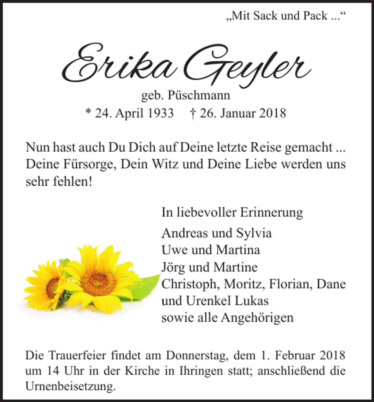 <p>„Mit Sack und Pack ...“</p><p>Erika Geyler<br />geb. Püschmann<br />* 24. April 1933 † 26. Januar 2018</p><p>Nun hast auch Du Dich auf Deine letzte Reise gemacht ...<br />Deine Fürsorge, Dein Witz und Deine Liebe werden uns<br />sehr fehlen!<br />In liebevoller Erinnerung<br />Andreas und Sylvia<br />Uwe und Martina<br />Jörg und Martine<br />Christoph, Moritz, Florian, Dane<br />und Urenkel Lukas<br />sowie alle Angehörigen<br />Die Trauerfeier findet am Donnerstag, dem 1. Februar 2018<br />um 14 Uhr in der Kirche in Ihringen statt; anschließend die<br />Urnenbeisetzung.</p>