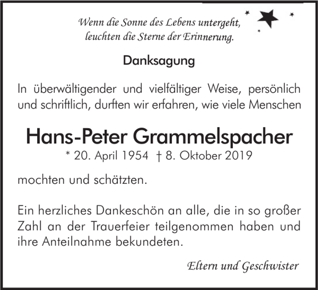 <p>Wenn die Sonne des Lebens untergeht,<br />leuchten die Sterne der Erinnerung.</p><p>Danksagung<br />In überwältigender und vielfältiger Weise, persönlich<br />und schriftlich, durften wir erfahren, wie viele Menschen</p><p>Hans-Peter Grammelspacher<br />* 20. April 1954 † 8. Oktober 2019</p><p>mochten und schätzten.<br />Ein herzliches Dankeschön an alle, die in so großer<br />Zahl an der Trauerfeier teilgenommen haben und<br />ihre Anteilnahme bekundeten.</p><p>Eltern und Geschwister</p>
