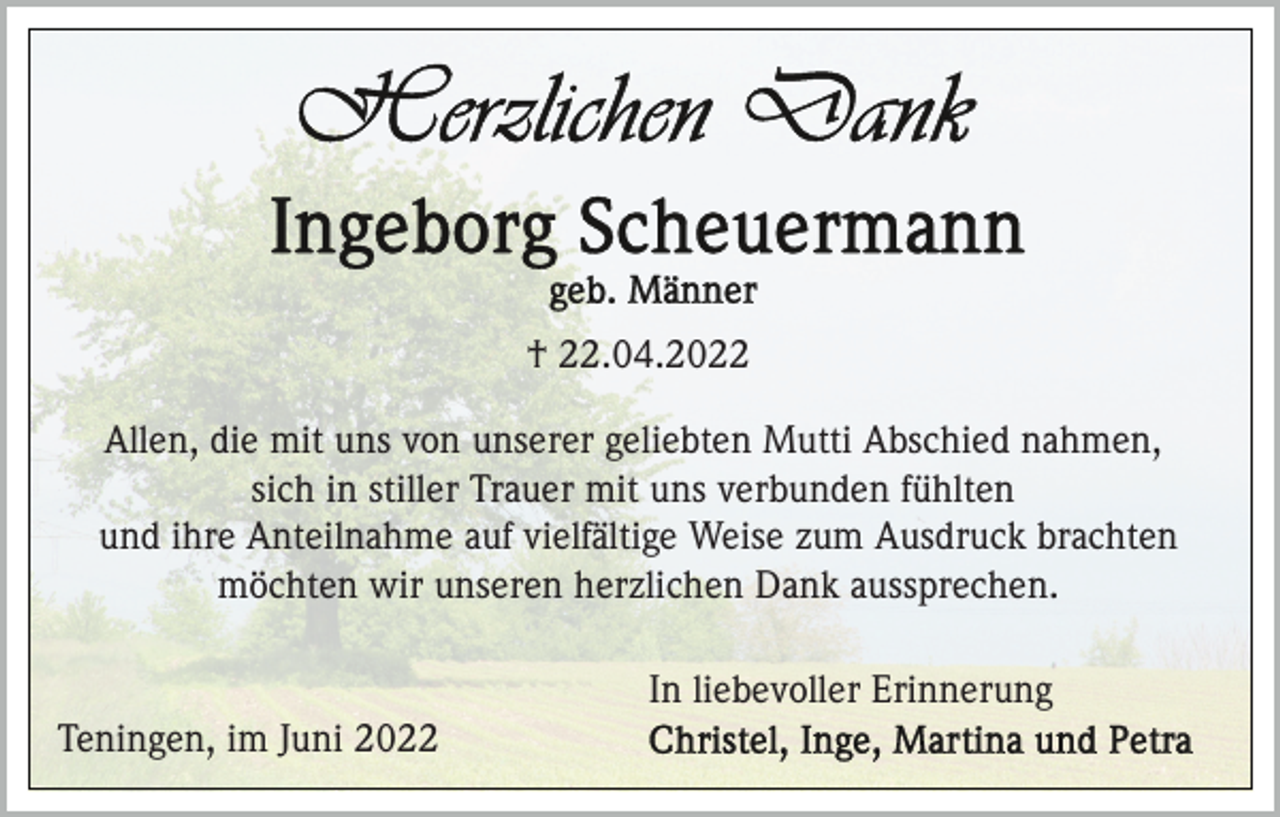 <p>† 22.04.2022<br />Allen, die mit uns von unserer geliebten Mutti Abschied nahmen,<br />sich in stiller Trauer mit uns verbunden fühlten<br />und ihre Anteilnahme auf vielfältige Weise zum Ausdruck brachten<br />möchten wir unseren herzlichen Dank aussprechen.<br />In liebevoller Erinnerung<br />Teningen, im Juni 2022</p>