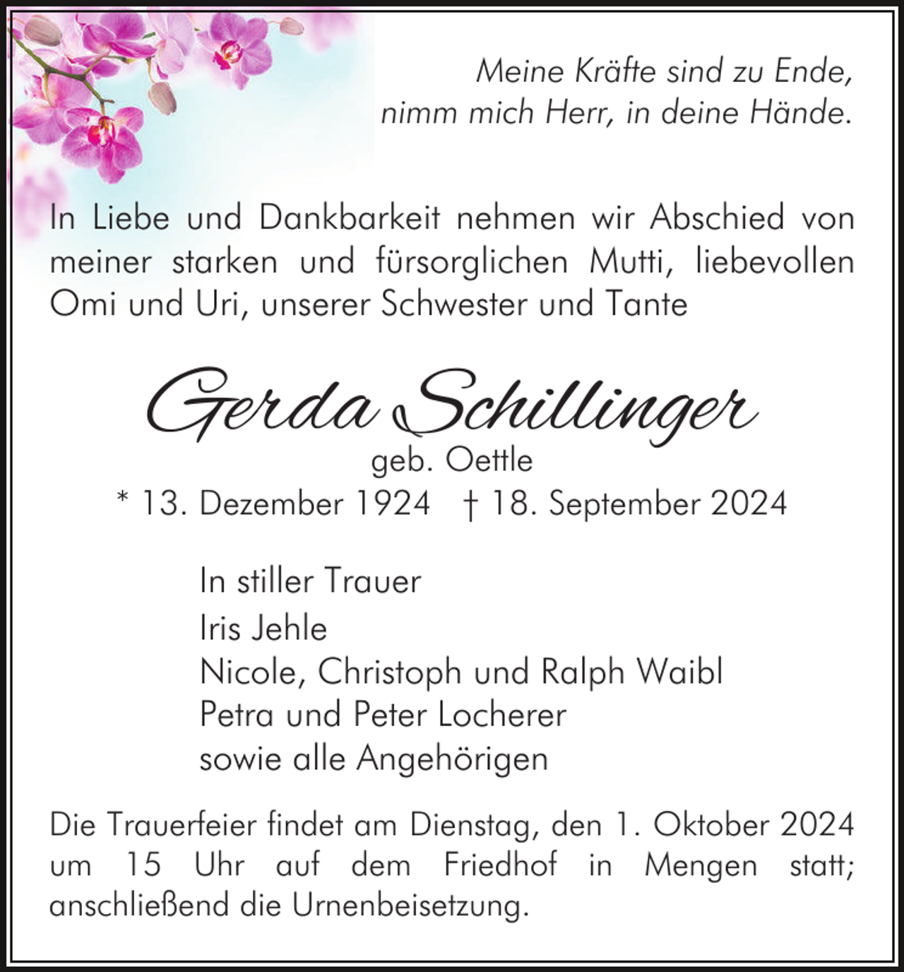 <p>Meine Kräfte sind zu Ende,<br />nimm mich Herr, in deine Hände.</p><p>In Liebe und Dankbarkeit nehmen wir Abschied von<br />meiner starken und fürsorglichen Mutti, liebevollen<br />Omi und Uri, unserer Schwester und Tante</p><p>Gerda Schillinger</p><p>geb. Oettle<br />* 13. Dezember 1924 † 18. September 2024</p><p>In stiller Trauer<br />Iris Jehle<br />Nicole, Christoph und Ralph Waibl<br />Petra und Peter Locherer<br />sowie alle Angehörigen<br />Die Trauerfeier findet am Dienstag, den 1. Oktober 2024<br />um 15 Uhr auf dem Friedhof in Mengen statt;<br />anschließend die Urnenbeisetzung.</p>