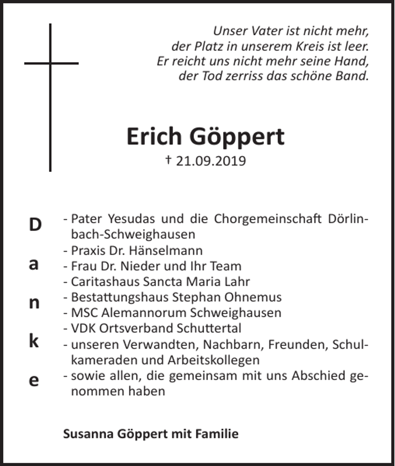 <p>Unser Vater ist nicht mehr,<br />der Platz in unserem Kreis ist leer.<br />Er reicht uns nicht mehr seine Hand,<br />der Tod zerriss das schöne Band.</p><p>Erich Göppert<br />† 21.09.2019</p><p>D<br />a<br />n<br />k<br />e</p><p>- Pater Yesudas und die Chorgemeinschaft Dörlinbach-Schweighausen<br />- Praxis Dr. Hänselmann<br />- Frau Dr. Nieder und Ihr Team<br />- Caritashaus Sancta Maria Lahr<br />- Bestattungshaus Stephan Ohnemus<br />- MSC Alemannorum Schweighausen<br />- VDK Ortsverband Schuttertal<br />- unseren Verwandten, Nachbarn, Freunden, Schulkameraden und Arbeitskollegen<br />- sowie allen, die gemeinsam mit uns Abschied genommen haben<br />Susanna Göppert mit Familie</p>