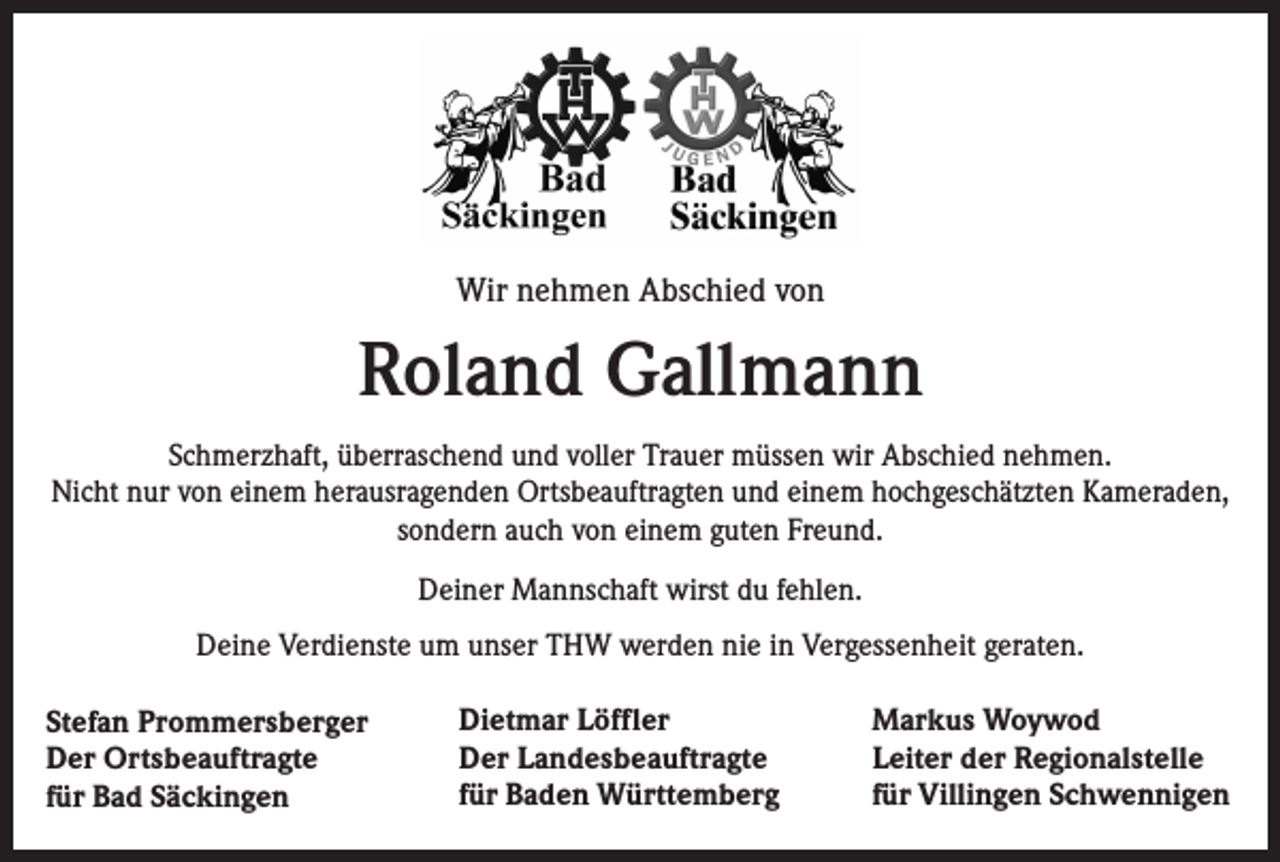 <p>Wir nehmen Abschied von</p><p>Roland Gallmann<br />Schmerzhaft, überraschend und voller Trauer müssen wir Abschied nehmen.<br />Nicht nur von einem herausragenden Ortsbeauftragten und einem hochgeschätzten Kameraden,<br />sondern auch von einem guten Freund.<br />Deiner Mannschaft wirst du fehlen.<br />Deine Verdienste um unser THW werden nie in Vergessenheit geraten.<br />Stefan Prommersberger<br />Der Ortsbeauftragte<br />für Bad Säckingen</p><p>Dietmar Löffler<br />Der Landesbeauftragte<br />für Baden Württemberg</p><p>Markus Woywod<br />Leiter der Regionalstelle<br />für Villingen Schwennigen</p>