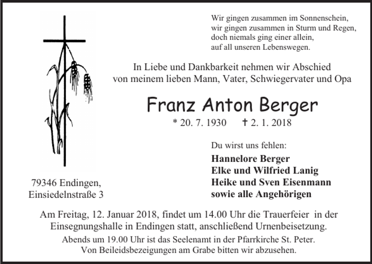 <p>Wir gingen zusammen im Sonnenschein,<br />wir gingen zusammen in Sturm und Regen,<br />doch niemals ging einer allein,<br />auf all unseren Lebenswegen.</p><p>In Liebe und Dankbarkeit nehmen wir Abschied<br />von meinem lieben Mann, Vater, Schwiegervater und Opa</p><p>Franz Anton Berger<br />* 20. 7. 1930</p><p> 2. 1. 2018</p><p>Du wirst uns fehlen:</p><p>79346 Endingen,<br />Einsiedelnstraße 3</p><p>Hannelore Berger<br />Elke und Wilfried Lanig<br />Heike und Sven Eisenmann<br />sowie alle Angehörigen</p><p>Am Freitag, 12. Januar 2018, findet um 14.00 Uhr die Trauerfeier in der<br />Einsegnungshalle in Endingen statt, anschließend Urnenbeisetzung.<br />Abends um 19.00 Uhr ist das Seelenamt in der Pfarrkirche St. Peter.<br />Von Beileidsbezeigungen am Grabe bitten wir abzusehen.</p>