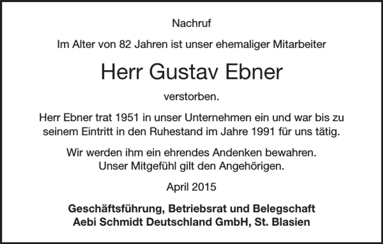 <p>Nachruf<br />Im Alter von 82 Jahren ist unser ehemaliger Mitarbeiter</p><p>Herr Gustav Ebner<br />verstorben.<br />Herr Ebner trat 1951 in unser Unternehmen ein und war bis zu<br />seinem Eintritt in den Ruhestand im Jahre 1991 für uns tätig.<br />Wir werden ihm ein ehrendes Andenken bewahren.<br />Unser Mitgefühl gilt den Angehörigen.<br />April 2015<br />Geschäftsführung, Betriebsrat und Belegschaft<br />Aebi Schmidt Deutschland GmbH, St. Blasien</p>