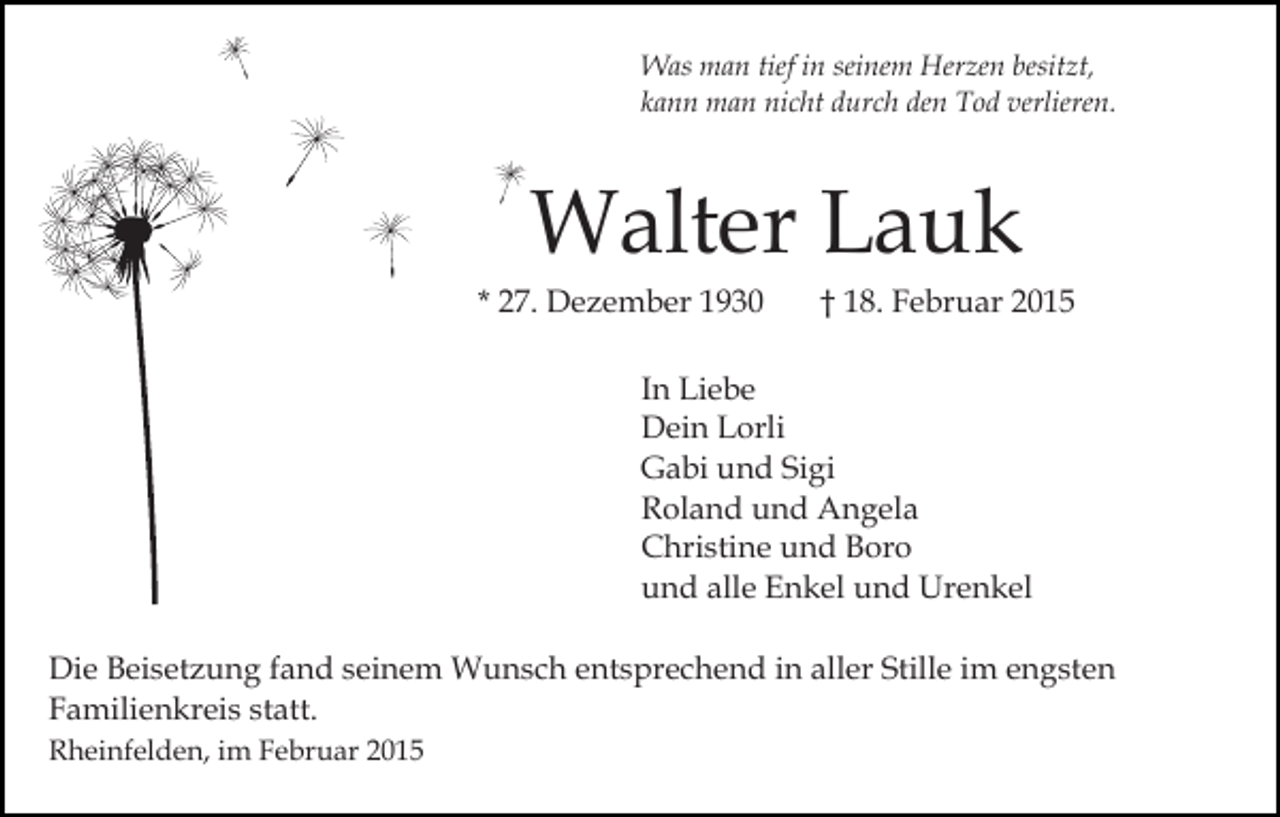 <p>Was man tief in seinem Herzen besitzt,<br />kann man nicht durch den Tod verlieren.</p><p>Walter Lauk</p><p>* 27. Dezember 1930</p><p>† 18. Februar 2015</p><p>In Liebe<br />Dein Lorli<br />Gabi und Sigi<br />Roland und Angela<br />Christine und Boro<br />und alle Enkel und Urenkel<br />Die Beisetzung fand seinem Wunsch entsprechend in aller Stille im engsten<br />Familienkreis statt.<br />Rheinfelden, im Februar 2015</p>