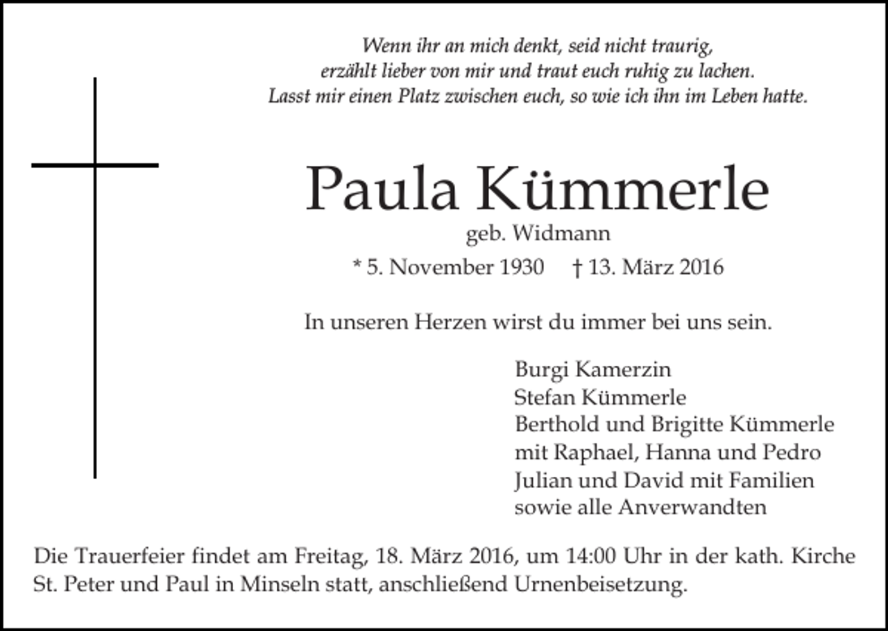 <p>Wenn ihr an mich denkt, seid nicht traurig,<br />erzählt lieber von mir und traut euch ruhig zu lachen.<br />Lasst mir einen Platz zwischen euch, so wie ich ihn im Leben hatte.</p><p>Paula Kümmerle<br />geb. Widmann</p><p>* 5. November 1930</p><p>† 13. März 2016</p><p>In unseren Herzen wirst du immer bei uns sein.<br />Burgi Kamerzin<br />Stefan Kümmerle<br />Berthold und Brigitte Kümmerle<br />mit Raphael, Hanna und Pedro<br />Julian und David mit Familien<br />sowie alle Anverwandten<br />Die Trauerfeier findet am Freitag, 18. März 2016, um 14:00 Uhr in der kath. Kirche<br />St. Peter und Paul in Minseln statt, anschließend Urnenbeisetzung.</p>